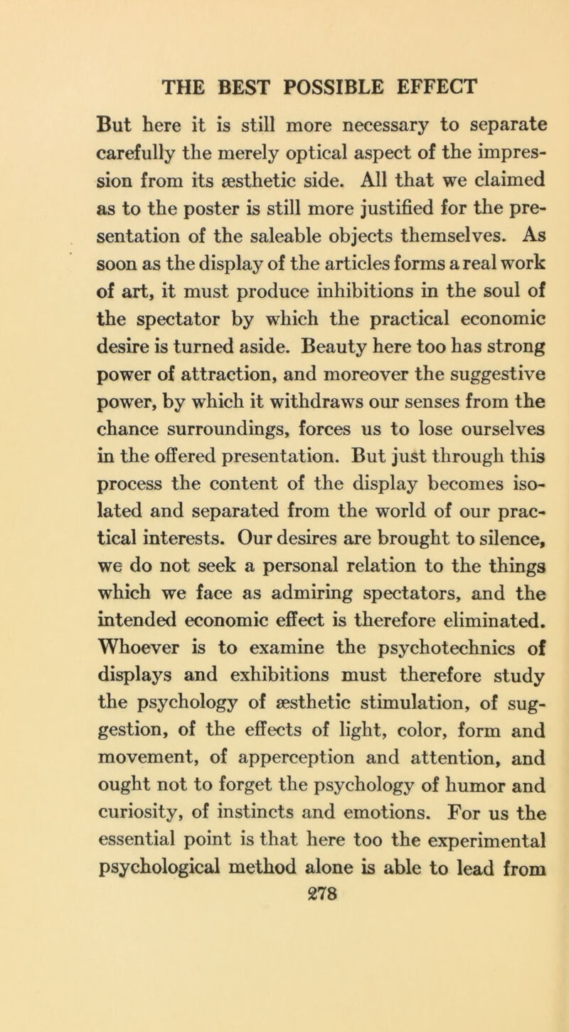 But here it is still more necessary to separate carefully the merely optical aspect of the impres- sion from its aesthetic side. All that we claimed as to the poster is still more justified for the pre- sentation of the saleable objects themselves. As soon as the display of the articles forms a real work of art, it must produce inhibitions in the soul of the spectator by which the practical economic desire is turned aside. Beauty here too has strong power of attraction, and moreover the suggestive power, by which it withdraws our senses from the chance surroundings, forces us to lose ourselves in the offered presentation. But just through this process the content of the display becomes iso- lated and separated from the world of our prac- tical interests. Our desires are brought to silence, we do not seek a personal relation to the things which we face as admiring spectators, and the intended economic effect is therefore eliminated. Whoever is to examine the psychotechnics of displays and exhibitions must therefore study the psychology of aesthetic stimulation, of sug- gestion, of the effects of light, color, form and movement, of apperception and attention, and ought not to forget the psychology of humor and curiosity, of instincts and emotions. For us the essential point is that here too the experimental psychological method alone is able to lead from