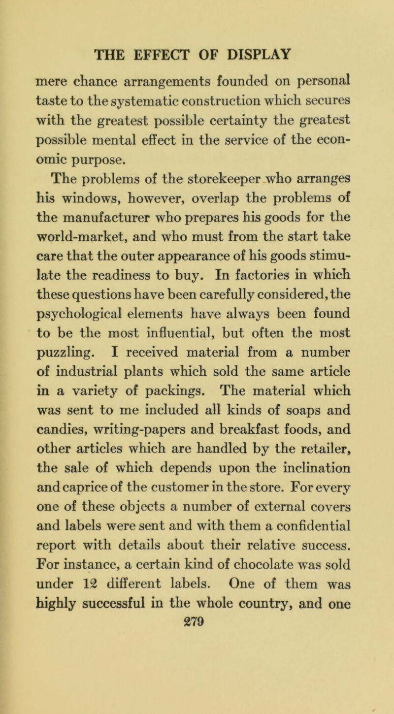 mere chance arrangements founded on personal taste to the systematic construction which secures with the greatest possible certainty the greatest possible mental effect in the service of the econ- omic purpose. The problems of the storekeeper .who arranges his windows, however, overlap the problems of the manufacturer who prepares his goods for the world-market, and who must from the start take care that the outer appearance of his goods stimu- late the readiness to buy. In factories in which these questions have been carefully considered, the psychological elements have always been found to be the most influential, but often the most puzzling. I received material from a number of industrial plants which sold the same article in a variety of packings. The material which was sent to me included all kinds of soaps and candies, writing-papers and breakfast foods, and other articles which are handled by the retailer, the sale of which depends upon the inclination and caprice of the customer in the store. For every one of these objects a number of external covers and labels were sent and with them a confldential report with details about their relative success. For instance, a certain kind of chocolate was sold under 12 different labels. One of them was highly successful in the whole country, and one