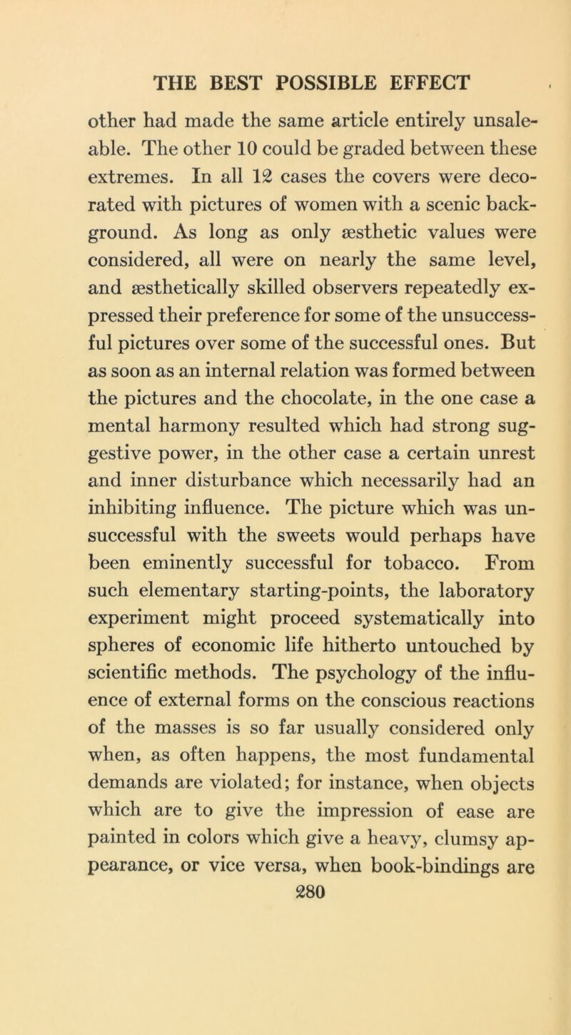 other had made the same article entirely unsale- able. The other 10 could be graded between these extremes. In all 12 cases the covers were deco- rated with pictures of women with a scenic back- ground. As long as only aesthetic values were considered, all were on nearly the same level, and aesthetically skilled observers repeatedly ex- pressed their preference for some of the unsuccess- ful pictures over some of the successful ones. But as soon as an internal relation was formed between the pictures and the chocolate, in the one case a mental harmony resulted which had strong sug- gestive power, in the other case a certain unrest and inner disturbance which necessarily had an inhibiting influence. The picture which was un- successful with the sweets would perhaps have been eminently successful for tobacco. From such elementary starting-points, the laboratory experiment might proceed systematically into spheres of economic life hitherto untouched by scientiflc methods. The psychology of the influ- ence of external forms on the conscious reactions of the masses is so far usually considered only when, as often happens, the most fundamental demands are violated; for instance, when objects which are to give the impression of ease are painted in colors which give a heavy, clumsy ap- pearance, or vice versa, when book-bindings are