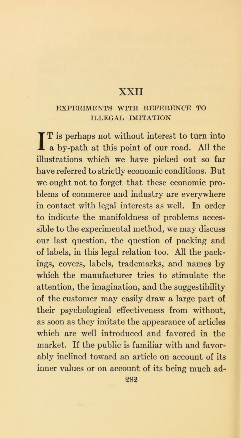 XXII EXPERIMENTS WITH REFERENCE TO ILLEGAL IMITATION IT is perhaps not without interest to turn into a by-path at this point of our road. All the illustrations which we have picked out so far have referred to strictly economic conditions. But we ought not to forget that these economic pro- blems of commerce and industry are everywhere in contact with legal interests as well. In order to indicate the manifoldness of problems acces- sible to the experimental method, we may discuss our last question, the question of packing and of labels, in this legal relation too. All the pack- ings, covers, labels, trademarks, and names by which the manufacturer tries to stimulate the attention, the imagination, and the suggestibility of the customer may easily draw a large part of their psychological effectiveness from without, as soon as they imitate the appearance of articles which are well introduced and favored in the market. If the public is familiar with and favor- ably inclined toward an article on account of its inner values or on account of its being much ad-