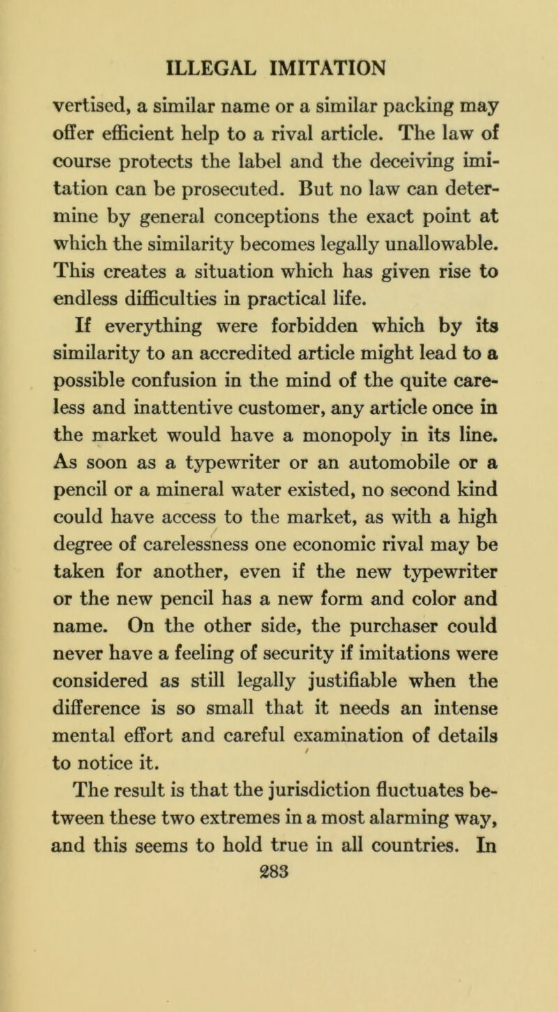 vertiscd, a similar name or a similar packing may offer efficient help to a rival article. The law of course protects the label and the deceiving imi- tation can be prosecuted. But no law can deter- mine by general conceptions the exact point at which the similarity becomes legally unallowable. This creates a situation which has given rise to endless difficulties in practical life. If everything were forbidden which by its similarity to an accredited article might lead to a possible confusion in the mind of the quite care- less and inattentive customer, any article once in the market would have a monopoly in its line. As soon as a typewriter or an automobile or a pencil or a mineral water existed, no second kind could have access to the market, as with a high degree of carelessness one economic rival may be taken for another, even if the new typewriter or the new pencil has a new form and color and name. On the other side, the purchaser could never have a feeling of security if imitations were considered as still legally justifiable when the difference is so small that it needs an intense mental effort and careful examination of details / to notice it. The result is that the jurisdiction fluctuates be- tween these two extremes in a most alarming way, and this seems to hold true in all countries. In