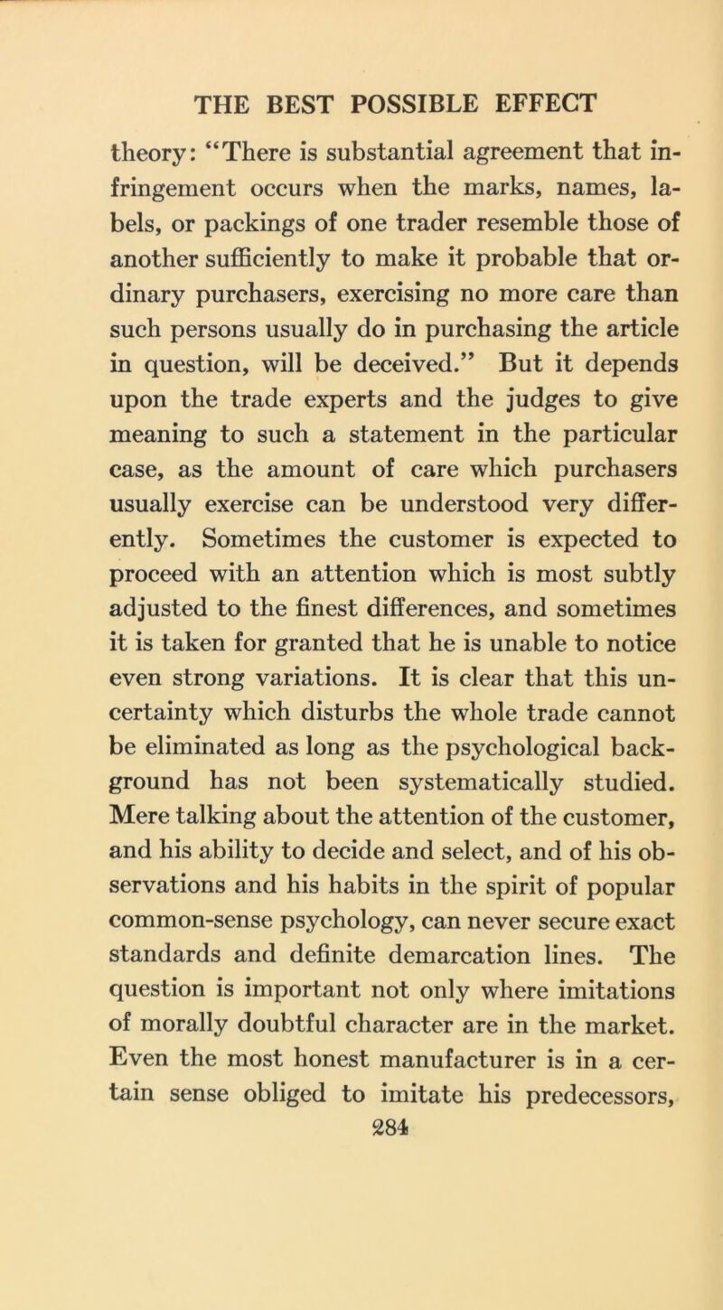 theory: “There is substantial agreement that in- fringement occurs when the marks, names, la- bels, or packings of one trader resemble those of another sufficiently to make it probable that or- dinary purchasers, exercising no more care than such persons usually do in purchasing the article in question, will be deceived/’ But it depends upon the trade experts and the judges to give meaning to such a statement in the particular case, as the amount of care which purchasers usually exercise can be understood very differ- ently. Sometimes the customer is expected to proceed with an attention which is most subtly adjusted to the finest differences, and sometimes it is taken for granted that he is unable to notice even strong variations. It is clear that this un- certainty which disturbs the whole trade cannot be eliminated as long as the psychological back- ground has not been systematically studied. Mere talking about the attention of the customer, and his ability to decide and select, and of his ob- servations and his habits in the spirit of popular common-sense psychology, can never secure exact standards and definite demarcation lines. The question is important not only where imitations of morally doubtful character are in the market. Even the most honest manufacturer is in a cer- tain sense obliged to imitate his predecessors,