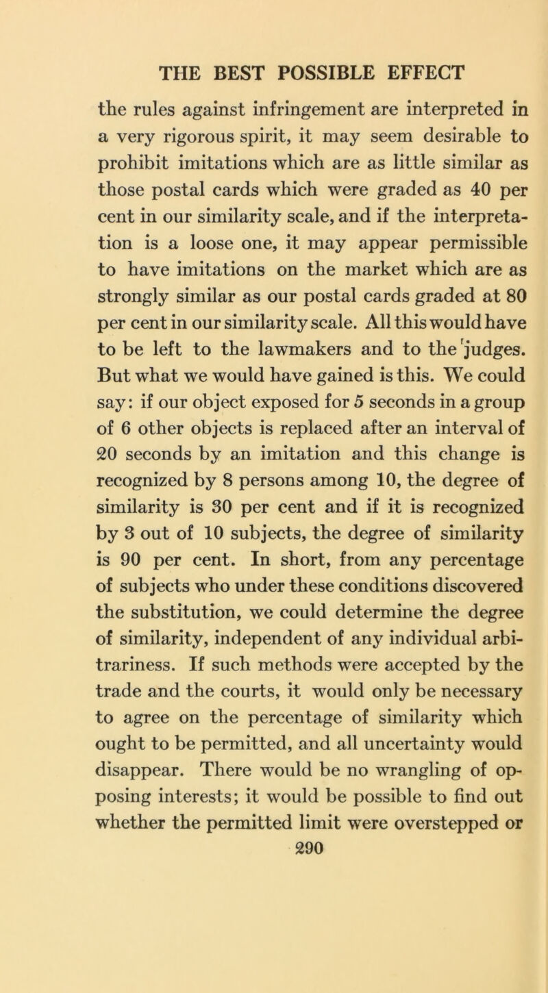 the rules against infringement are interpreted in a very rigorous spirit, it may seem desirable to prohibit imitations which are as little similar as those postal cards which were graded as 40 per cent in our similarity scale, and if the interpreta- tion is a loose one, it may appear permissible to have imitations on the market which are as strongly similar as our postal cards graded at 80 per cent in our similarity scale. All this would have to be left to the lawmakers and to the judges. But what we would have gained is this. We could say: if our object exposed for 5 seconds in a group of 6 other objects is replaced after an interval of 20 seconds by an imitation and this change is recognized by 8 persons among 10, the degree of similarity is 30 per cent and if it is recognized by 3 out of 10 subjects, the degree of similarity is 90 per cent. In short, from any percentage of subjects who under these conditions discovered the substitution, we could determine the degree of similarity, independent of any individual arbi- trariness. If such methods were accepted by the trade and the courts, it would only be necessary to agree on the percentage of similarity which ought to be permitted, and all uncertainty would disappear. There would be no wrangling of op- posing interests; it would be possible to find out whether the permitted limit were overstepped or