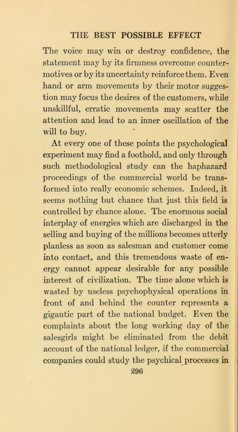 The voice may win or destroy confidence, the statement may by its firmness overcome counter- motives or by its uncertainty reinforce them. Even hand or arm movements by their motor sugges- tion may focus the desires of the customers, while unskillful, erratic movements may scatter the attention and lead to an inner oscillation of the will to buy. At every one of these points the psychological experiment may find a foothold, and only through such methodological study can the haphazard proceedings of the commercial world be trans- formed into really economic schemes. Indeed, it seems nothing but chance that just this field is controlled by chance alone. The enormous social interplay of energies which are discharged in the selling and buying of the millions becomes utterly planless as soon as salesman and customer come into contact, and this tremendous waste of en- ergy cannot appear desirable for any possible interest of civilization. The time alone which is wasted by useless psychophysical operations in front of and behind the counter represents a gigantic part of the national budget. Even the complaints about the long working day of the salesgirls might be eliminated from the debit account of the national ledger, if the commercial companies could study the psychical processes in