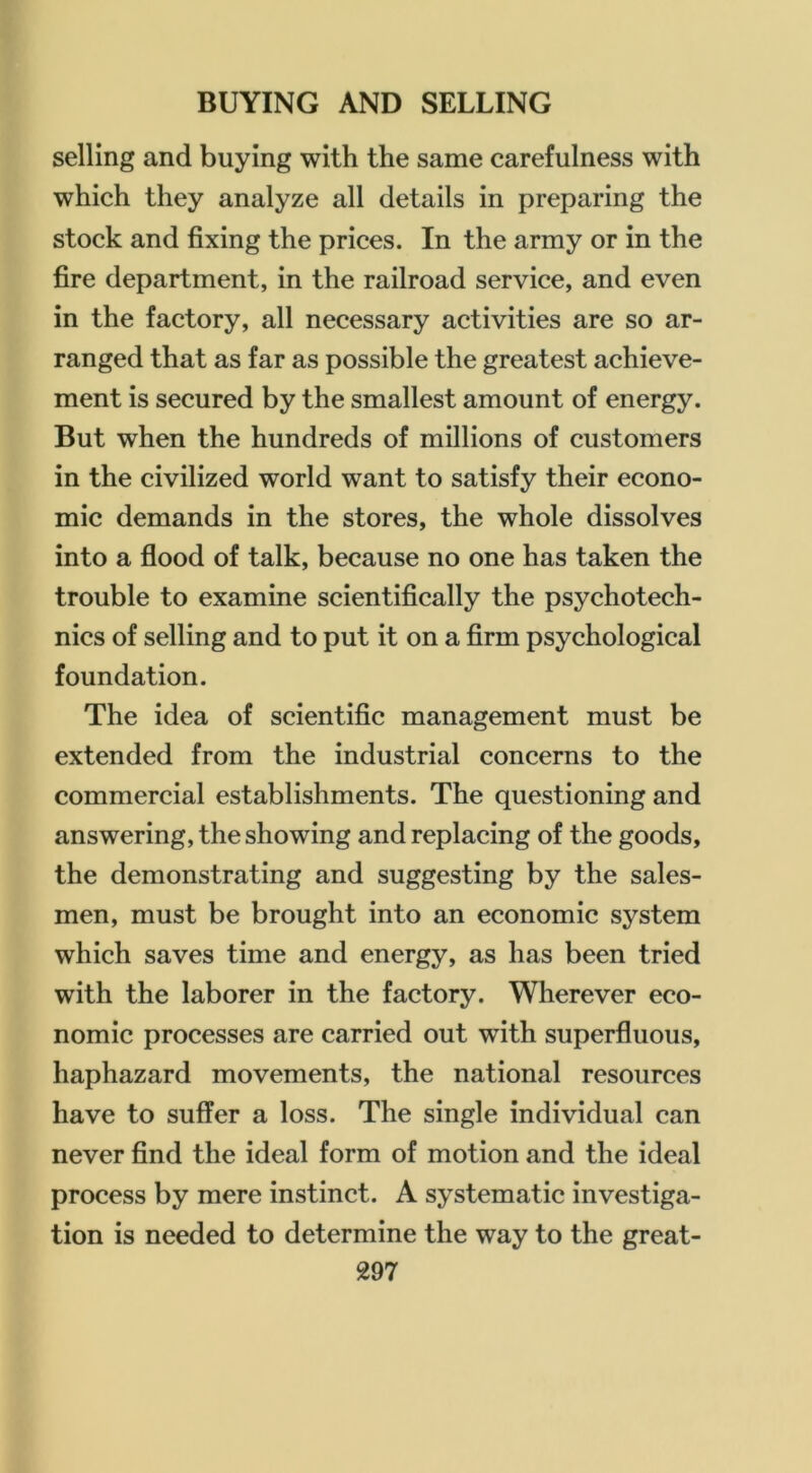 selling and buying with the same carefulness with which they analyze all details in preparing the stock and fixing the prices. In the army or in the fire department, in the railroad service, and even in the factory, all necessary activities are so ar- ranged that as far as possible the greatest achieve- ment is secured by the smallest amount of energy. But when the hundreds of millions of customers in the civilized world want to satisfy their econo- mic demands in the stores, the whole dissolves into a flood of talk, because no one has taken the trouble to examine scientifically the psychotech- nics of selling and to put it on a firm psychological foundation. The idea of scientific management must be extended from the industrial concerns to the commercial establishments. The questioning and answering, the showing and replacing of the goods, the demonstrating and suggesting by the sales- men, must be brought into an economic system which saves time and energy, as has been tried with the laborer in the factory. Wherever eco- nomic processes are carried out with superfluous, haphazard movements, the national resources have to suffer a loss. The single individual can never find the ideal form of motion and the ideal process by mere instinct. A systematic investiga- tion is needed to determine the way to the great-