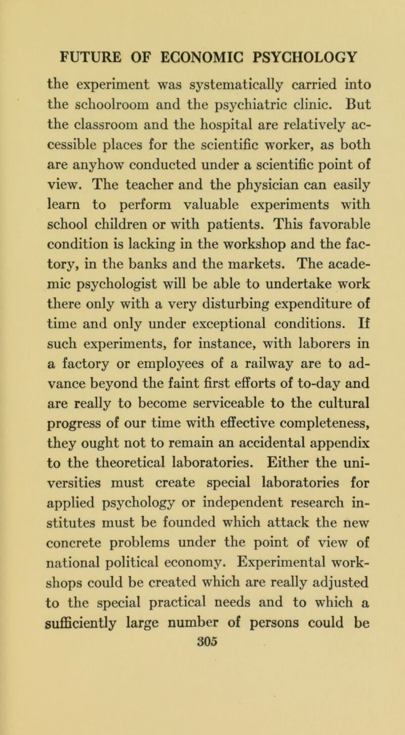 the experiment was systematically carried into the schoolroom and the psychiatric clinic. But the classroom and the hospital are relatively ac- cessible places for the scientific worker, as both are anyhow conducted under a scientific point of view. The teacher and the physician can easily learn to perform valuable experiments with school children or with patients. This favorable condition is lacking in the workshop and the fac- tory, in the banks and the markets. The acade- mic psychologist will be able to undertake work there only with a very disturbing expenditure of time and only under exceptional conditions. If such experiments, for instance, with laborers in a factory or employees of a railway are to ad- vance beyond the faint first efforts of to-day and are really to become serviceable to the cultural progress of our time with effective completeness, they ought not to remain an accidental appendix to the theoretical laboratories. Either the uni- versities must create special laboratories for applied psychology or independent research in- stitutes must be founded which attack the new concrete problems under the point of view of national political economy. Experimental work- shops could be created which are really adjusted to the special practical needs and to which a sufficiently large number of persons could be