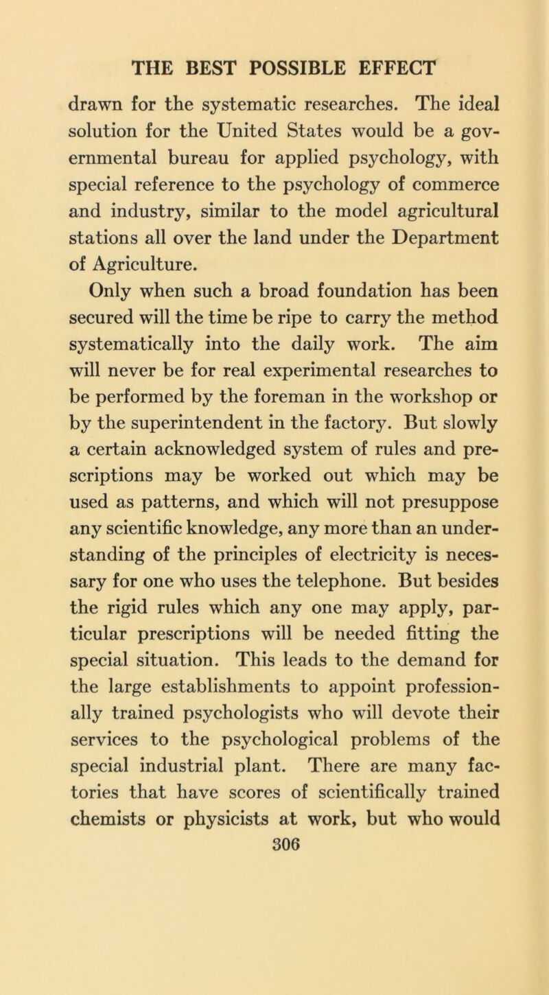 drawn for the systematic researches. The ideal solution for the United States would be a gov- ernmental bureau for applied psychology, with special reference to the psychology of commerce and industry, similar to the model agricultural stations all over the land under the Department of Agriculture. Only when such a broad foundation has been secured will the time be ripe to carry the method systematically into the daily work. The aim will never be for real experimental researches to be performed by the foreman in the workshop or by the superintendent in the factory. But slowly a certain acknowledged system of rules and pre- scriptions may be worked out which may be used as patterns, and which will not presuppose any scientific knowledge, any more than an under- standing of the principles of electricity is neces- sary for one who uses the telephone. But besides the rigid rules which any one may apply, par- ticular prescriptions will be needed fitting the special situation. This leads to the demand for the large establishments to appoint profession- ally trained psychologists who will devote their services to the psychological problems of the special industrial plant. There are many fac- tories that have scores of scientifically trained chemists or physicists at work, but who would