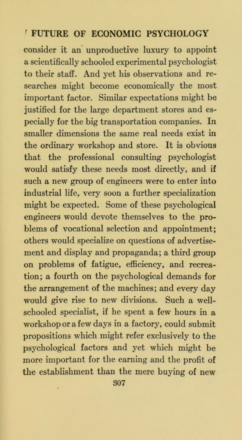 consider it an unproductive luxury to appoint a scientifically schooled experimental psychologist to their staff. And yet his observations and re- searches might become economically the most important factor. Similar expectations might be justified for the large department stores and es- pecially for the big transportation companies. In smaller dimensions the same real needs exist in the ordinary workshop and store. It is obvious that the professional consulting psychologist would satisfy these needs most directly, and if such a new group of engineers were to enter into industrial life, very soon a further specialization might be expected. Some of these psychological engineers would devote themselves to the pro- blems of vocational selection and appointment; others would specialize on questions of advertise- ment and display and propaganda; a third group on problems of fatigue, efiSciency, and recrea- tion; a fourth on the psychological demands for the arrangement of the machines; and every day would give rise to new divisions. Such a well- schooled specialist, if he spent a few hours in a workshop or a few days in a factory, could submit propositions which might refer exclusively to the psychological factors and yet which might be more important for the earning and the profit of the establishment than the mere buying of new S07