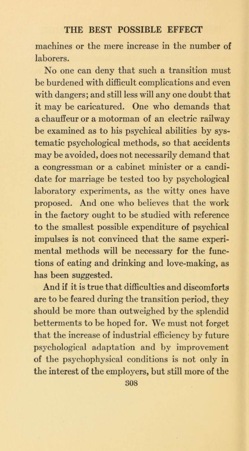 machines or the mere increase in the number of laborers. No one can deny that such a transition must be burdened with difficult complications and even with dangers; and still less will any one doubt that it may be caricatured. One who demands that a chauffeur or a motorman of an electric railway be examined as to his psychical abilities by sys- tematic psychological methods, so that accidents may be avoided, does not necessarily demand that a congressman or a cabinet minister or a candi- date for marriage be tested too by psychological laboratory experiments, as the witty ones have proposed. And one who believes that the work in the factory ought to be studied with reference to the smallest possible expenditure of psychical impulses is not convinced that the same experi- mental methods will be necessary for the func- tions of eating and drinking and love-making, as has been suggested. And if it is true that difficulties and discomforts are to be feared during the transition period, they should be more than outweighed by the splendid betterments to be hoped for. We must not forget that the increase of industrial efficiency by future psychological adaptation and by improvement of the psychophysical conditions is not only in the interest of the employers, but still more of the