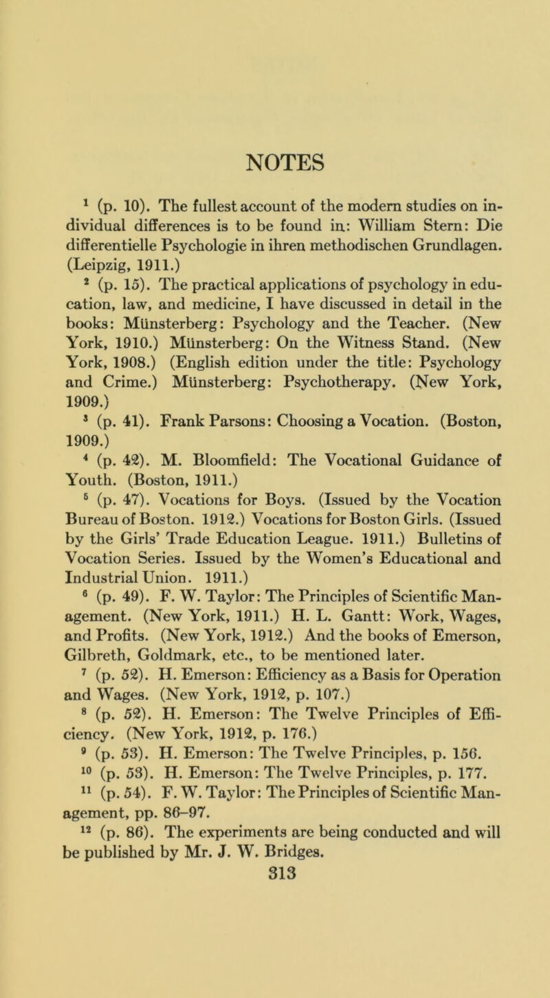 ' (p. 10). The fullest account of the modern studies on in- dividual differences is to be found in: William Stern: Die differentielle Psychologie in ihren methodischen Grundlagen. (Leipzig, 1911.) * (p. 15). The practical applications of psychology in edu- cation, law, and medicine, I have discussed in detail in the books: Mlinsterberg: Psychology and the Teacher. (New York, 1910.) Mlinsterberg: On the Witness Stand. (New York, 1908.) (English edition under the title: Psychology and Crime.) Mlinsterberg: Psychotherapy. (New York, 1909.) * (p. 41). Frank Parsons: Choosing a Vocation. (Boston, 1909.) * (p. 42). M. Bloomfield: The Vocational Guidance of Youth. (Boston, 1911.) ® (p. 47). Vocations for Boys. (Issued by the Vocation Bureau of Boston. 1912.) Vocations for Boston Girls. (Issued by the Girls’ Trade Education League. 1911.) Bulletins of Vocation Series. Issued by the Women’s Educational and Industrial Union. 1911.) ® (p. 49). F. W. Taylor: The Principles of Scientific Man- agement. (New York, 1911.) H. L. Gantt: Work, Wages, and Profits. (New York, 1912.) And the books of Emerson, Gilbreth, Goldmark, etc., to be mentioned later. ^ (p. 52). H. Emerson: Efficiency as a Basis for Operation and Wages. (New York, 1912, p. 107.) ® (p. 52). H. Emerson: The Twelve Principles of Effi- ciency. (New York, 1912, p. 176.) * (p. 53). H. Emerson: The Twelve Principles, p. 156. (p. 53). H. Emerson: The Twelve Principles, p. 177. (p. 54). F. W. Taylor: The Principles of Scientific Man- agement, pp. 86-97. “ (p. 86). The experiments are being conducted and will be published by Mr. J. W. Bridges.