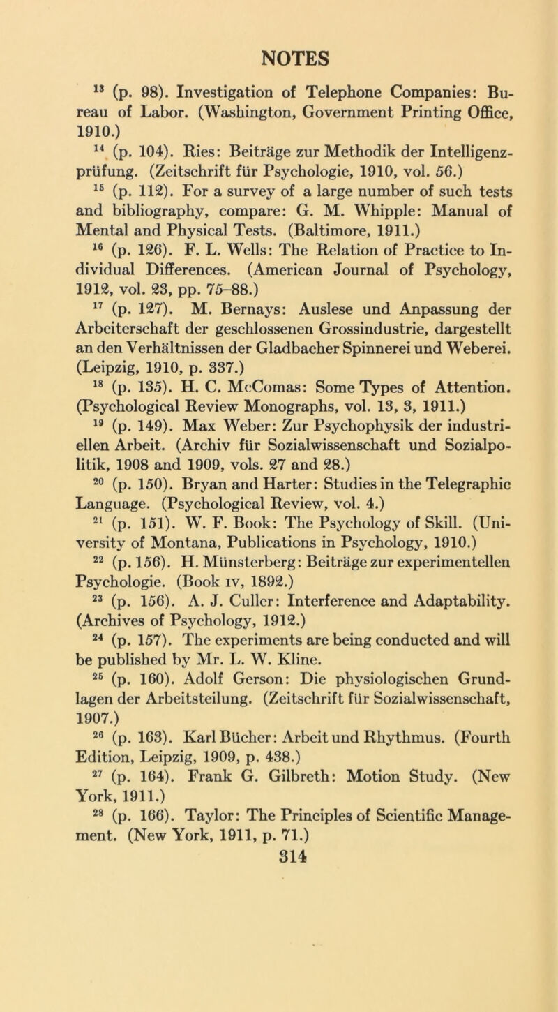 (p. 98). Investigation of Telephone Companies: Bu- reau of Labor. (Washington, Government Printing Office, 1910.) (p. 104). Ries: Beitrage zur Methodik der Intelligenz- priifung. (Zeitschrift flir Psychologie, 1910, vol. 56.) (p. 112). For a survey of a large number of such tests and bibliography, compare: G. M. Whipple: Manual of Mental and Physical Tests. (Baltimore, 1911.) (p. 126). F. L. Wells: The Relation of Practice to In- dividual Differences. (American Journal of Psychology, 1912, vol. 23, pp. 75-88.) (p. 127). M. Bernays: Auslese und Anpassung der Arbeiterschaft der geschlossenen Grossindustrie, dargestellt an den Verhaltnissen der Gladbacher Spinnerei und Weberei. (Leipzig, 1910, p. 337.) (p. 135). H. C. McComas: Some Types of Attention. (Psychological Review Monographs, vol. 13, 3, 1911.) ** (p. 149). Max Weber: Zur Psychophysik der industri- ellen Arbeit. (Archiv fUr Sozialwissenschaft und Sozialpo- litik, 1908 and 1909, vols. 27 and 28.) (p. 150). Bryan and Harter: Studies in the Telegraphic Language. (Psychological Review, vol. 4.) (p. 151). W. F. Book: The Psychology of Skill. (Uni- versity of Montana, Publications in Psychology, 1910.) (p. 156). H. Munsterberg: Beitrage zur experimentellen Psychologie, (Book iv, 1892.) (p. 156), A. J. Culler: Interference and Adaptability. (Archives of Psychology, 1912.) (p. 157). The experiments are being conducted and will be published by Mr. L. W. Kline. (p. 160). Adolf Gerson: Die physiologischen Grund- lagen der Arbeitsteilung. (Zeitschrift fUr Sozialwissenschaft, 1907.) 2® (p. 163). Karl BUcher: Arbeit und Rhythmus. (Fourth Edition, Leipzig, 1909, p. 438.) (p. 164). Frank G. Gilbreth: Motion Study. (New York, 1911.) (p. 166). Taylor: The Principles of Scientific Manage- ment. (New York, 1911, p. 71.)