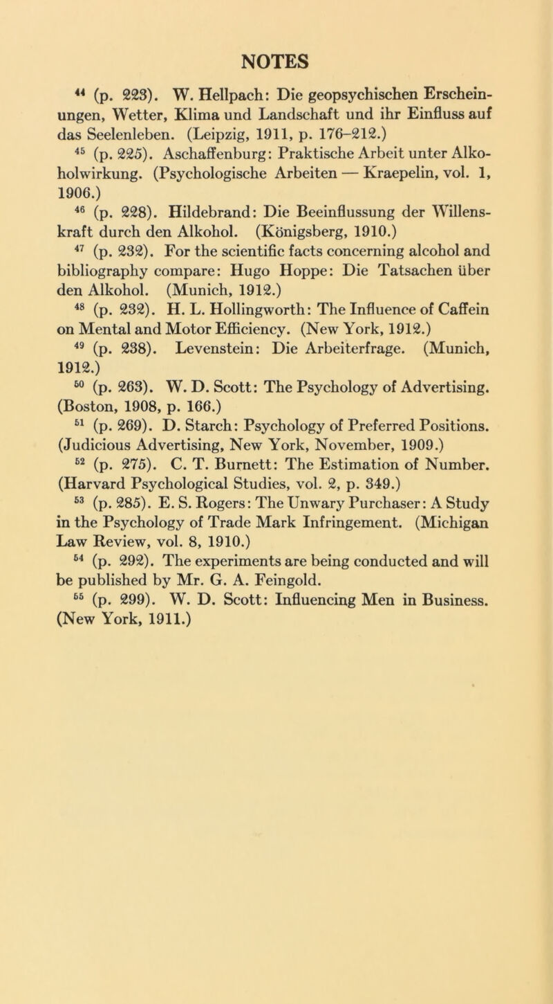 ** (p. 223). W. Hellpach: Die geopsychischen Erschein- ungen, Wetter, Klima und Landschaft und ihr Einfluss auf das Seelenleben. (Leipzig, 1911, p. 176-212.) (p. 225). Aschaffenburg: Praktische Arbeit unter Alko- holwirkung. (Psychologische Arbeiten — Kraepelin, vol. 1, 1906.) (p. 228). Hildebrand: Die Beeinflussung der Willens- kraft durch den Alkohol. (Konigsberg, 1910.) (p. 232). For the scientific facts concerning alcohol and bibliography compare: Hugo Hoppe: Die Tatsachen iiber den Alkohol. (Munich, 1912.) (p. 232). H. L. Hollingworth: The Influence of Caffein on Mental and Motor EflBciency. (New York, 1912.) (p. 238). Levenstein: Die Arbeiterfrage. (Munich, 1912.) (p. 263). W. D. Scott: The Psychology of Advertising. (Boston, 1908, p. 166.) (p. 269). D. Starch: Psychology of Preferred Positions. (Judicious Advertising, New York, November, 1909.) (p. 275). C. T. Burnett: The Estimation of Number. (Harvard Psychological Studies, vol. 2, p. 349.) (p. 285). E. S. Rogers: The Unwary Purchaser: A Study in the Psychology of Trade Mark Infringement. (Michigan Law Review, vol. 8, 1910.) (p. 292). The experiments are being conducted and will be published by Mr. G. A. Feingold. (p. 299). W. D. Scott: Influencing Men in Business. (New York, 1911.)