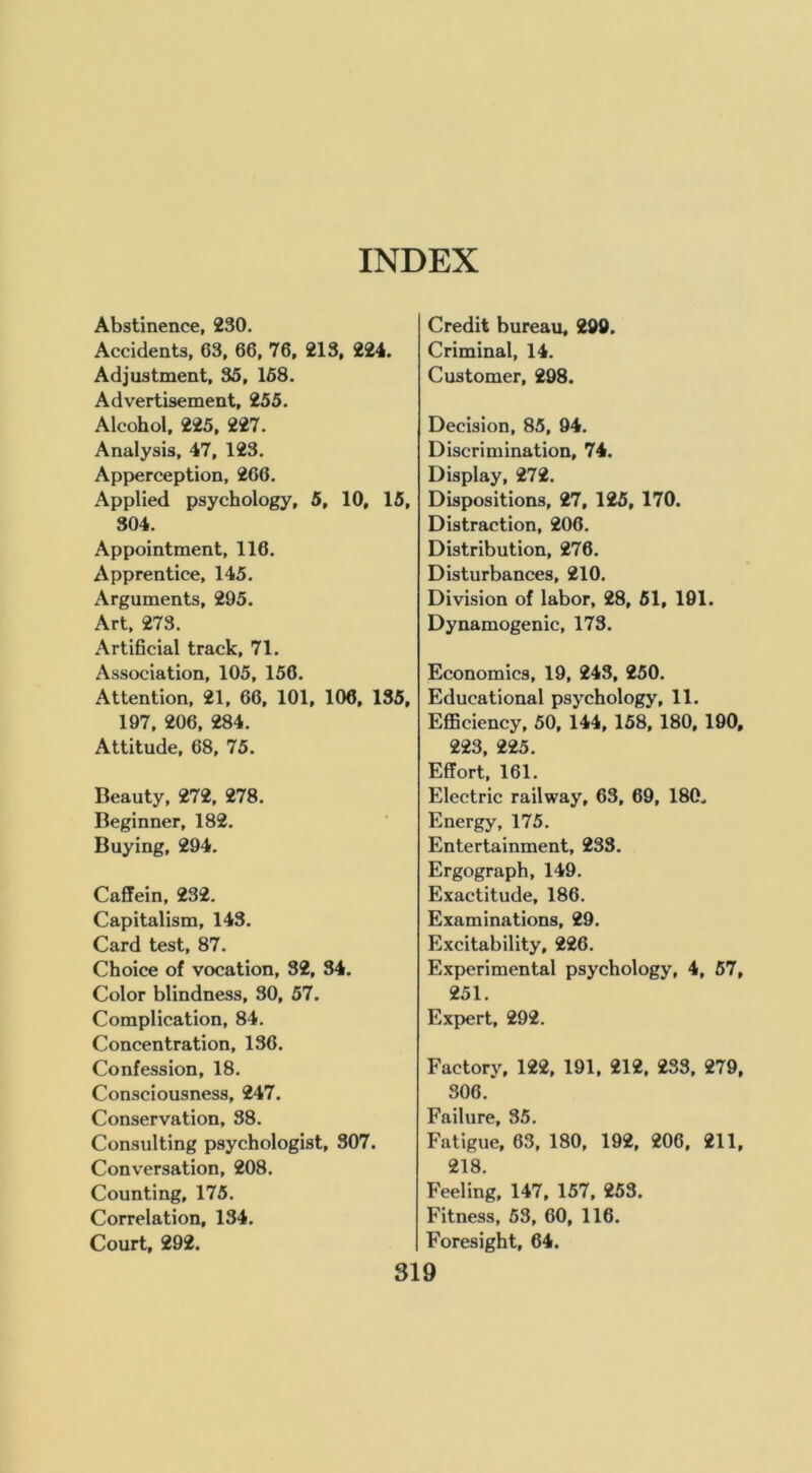 Abstinence, 230. Accidents, 63, 66, 76, 213, 224. Adjustment, 35, 168. Advertisement, 255. Alcohol, 225, 227. Analysis, 47, 123. Apperception, 266. Applied psychology, 5, 10, 15, 304. Appointment, 116. Apprentice, 145. Arguments, 295. Art, 273. Artificial track, 71. Association, 105, 156. Attention, 21, 66, 101, 106, 135, 197, 206, 284. Attitude, 68, 75. Beauty, 272, 278. Beginner, 182. Buying, 294. Caffein, 232. Capitalism, 143. Card test, 87. Choice of vocation, 32, 34. Color blindness, 30, 57. Complication, 84. Concentration, 136. Confession, 18. Consciousness, 247. Conservation, 38. Consulting psychologist, 307. Conversation, 208. Counting, 175. Correlation, 134. Court, 292. Credit bureau, 290. Criminal, 14. Customer, 298. Decision, 85, 94. Discrimination, 74. Display, 272. Dispositions, 27, 125, 170. Distraction, 206. Distribution, 276. Disturbances, 210. Division of labor, 28, 61, 191. Dynamogenic, 173. Economics, 19, 243, 250. Educational psychology, 11. Efficiency, 50, 144, 168, 180, 190, 223, 225. Effort, 161. Electric railway, 63, 69, 180. Energy, 175. Entertainment, 233. Ergograph, 149. Exactitude, 186. Examinations, 29. Excitability, 226. Experimental psychology, 4, 57, 251. Expert, 292. Factory, 122, 191, 212, 233, 279, 306. Failure, 35. Fatigue, 63, 180, 192, 206, 211, 218. Feeling, 147, 157, 253. Fitness, 53, 60, 116. Foresight, 64.