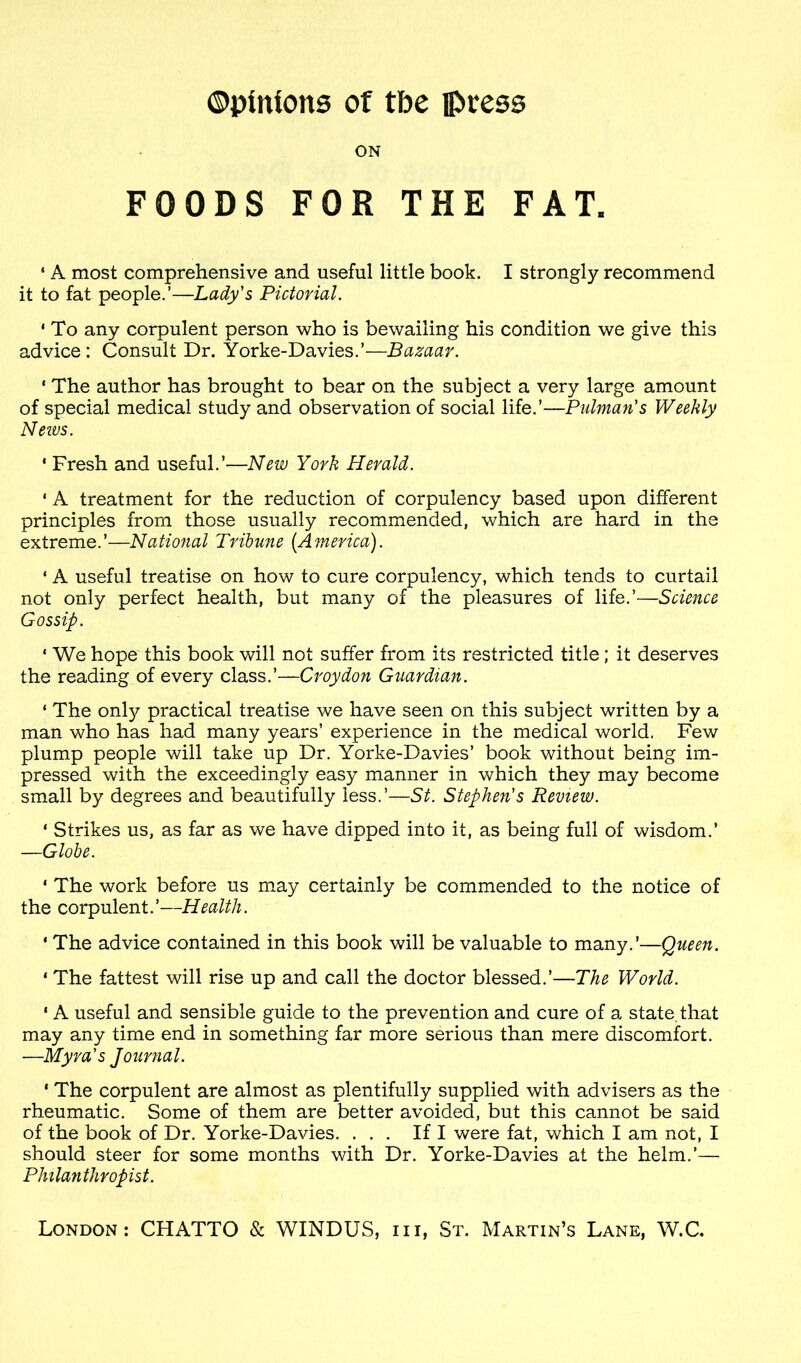 ON FOODS FOR THE FAT. 5 A most comprehensive and useful little book. I strongly recommend it to fat people.’—Lady's Pictorial. 1 To any corpulent person who is bewailing his condition we give this advice: Consult Dr. Yorke-Davies.’—Bazaar. * The author has brought to bear on the subject a very large amount of special medical study and observation of social life.’—Putman's Weekly Neivs. * Fresh and useful.’—New York Herald. 1 A treatment for the reduction of corpulency based upon different principles from those usually recommended, which are hard in the extreme.’—National Tribune [America). ‘ A useful treatise on how to cure corpulency, which tends to curtail not only perfect health, but many of the pleasures of life.’—Science Gossip. 1 We hope this book will not suffer from its restricted title; it deserves the reading of every class.’—Croydon Guardian. ‘ The only practical treatise we have seen on this subject written by a man who has had many years’ experience in the medical world. Few plump people will take up Dr. Yorke-Davies’ book without being im- pressed with the exceedingly easy manner in which they may become small by degrees and beautifully less.’—St. Stephen's Review. ‘ Strikes us, as far as we have dipped into it, as being full of wisdom.’ —Globe. * The work before us may certainly be commended to the notice of the corpulent.’—Health. ' The advice contained in this book will be valuable to many.’—Queen. 1 The fattest will rise up and call the doctor blessed.’—The World. 1 A useful and sensible guide to the prevention and cure of a state, that may any time end in something far more serious than mere discomfort. —Myra's Journal. * The corpulent are almost as plentifully supplied with advisers as the rheumatic. Some of them are better avoided, but this cannot be said of the book of Dr. Yorke-Davies. ... If I were fat, which I am not, I should steer for some months with Dr. Yorke-Davies at the helm.’— Philanthropist.