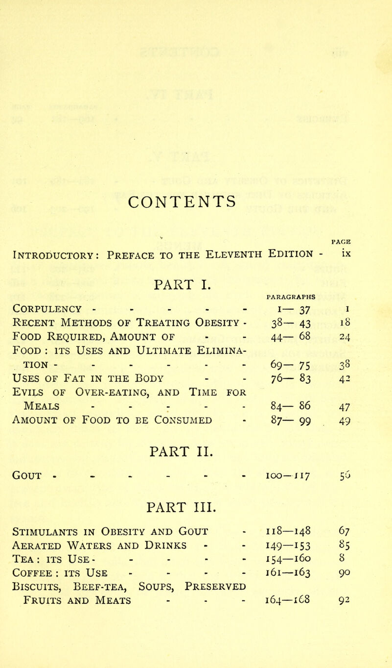 CONTENTS V Introductory : Preface to the Eleventh Edition - PART I. Corpulency - Recent Methods of Treating Obesity - Food Required, Amount of Food : its Uses and Ultimate Elimina- tion ------ Uses of Fat in the Body Evils of Over-eating, and Time for Meals - Amount of Food to be Consumed PART II. Gout ------ PART III. Stimulants in Obesity and Gout Aerated Waters and Drinks Tea: its Use- - Coffee : its Use Biscuits, Beef-tea, Soups, Preserved Fruits and Meats PARAGRAPHS i— 37 38— 43 44— 68 69— 75 76— 83 84— 86 87— 99 IOO— JI7 118—148 149—153 154—160 161—163 164—168 PAGE ix 1 18 24 4- 47 49 5^ 67 85 8 90 92