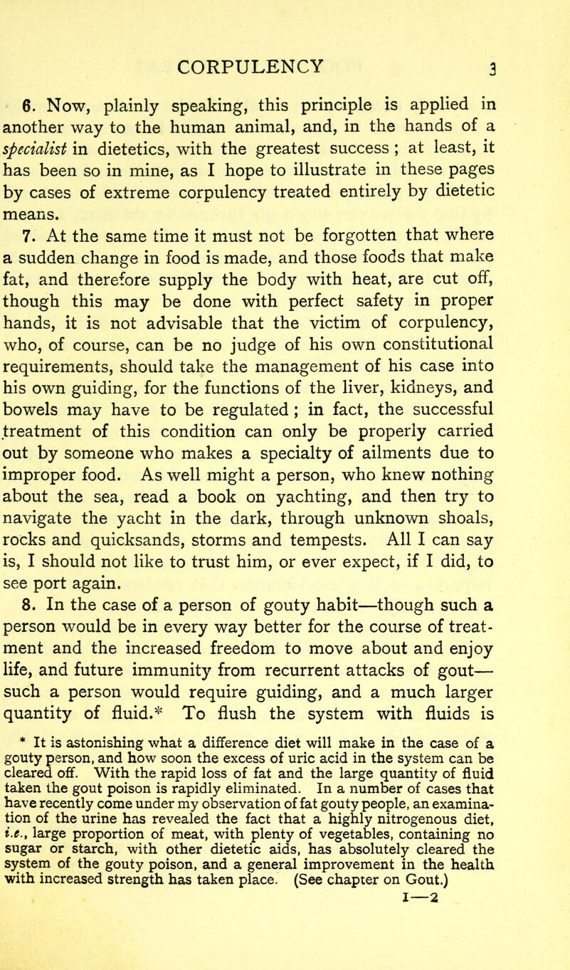 6. Now, plainly speaking, this principle is applied in another way to the human animal, and, in the hands of a specialist in dietetics, with the greatest success ; at least, it has been so in mine, as I hope to illustrate in these pages by cases of extreme corpulency treated entirely by dietetic means. 7. At the same time it must not be forgotten that where a sudden change in food is made, and those foods that make fat, and therefore supply the body with heat, are cut off, though this may be done with perfect safety in proper hands, it is not advisable that the victim of corpulency, who, of course, can be no judge of his own constitutional requirements, should take the management of his case into his own guiding, for the functions of the liver, kidneys, and bowels may have to be regulated ; in fact, the successful treatment of this condition can only be properly carried out by someone who makes a specialty of ailments due to improper food. As well might a person, who knew nothing about the sea, read a book on yachting, and then try to navigate the yacht in the dark, through unknown shoals, rocks and quicksands, storms and tempests. All I can say is, I should not like to trust him, or ever expect, if I did, to see port again. 8. In the case of a person of gouty habit—though such a person would be in every way better for the course of treat- ment and the increased freedom to move about and enjoy life, and future immunity from recurrent attacks of gout— such a person would require guiding, and a much larger quantity of fluid.* To flush the system with fluids is * It is astonishing what a difference diet will make in the case of a gouty person, and how soon the excess of uric acid in the system can be cleared off. With the rapid loss of fat and the large quantity of fluid taken the gout poison is rapidly eliminated. In a number of cases that have recently come under my observation of fat gouty people, an examina- tion of the urine has revealed the fact that a highly nitrogenous diet, i.e., large proportion of meat, with plenty of vegetables, containing no sugar or starch, with other dietetic aids, has absolutely cleared the system of the gouty poison, and a general improvement in the health with increased strength has taken place. (See chapter on Gout.) 1—2