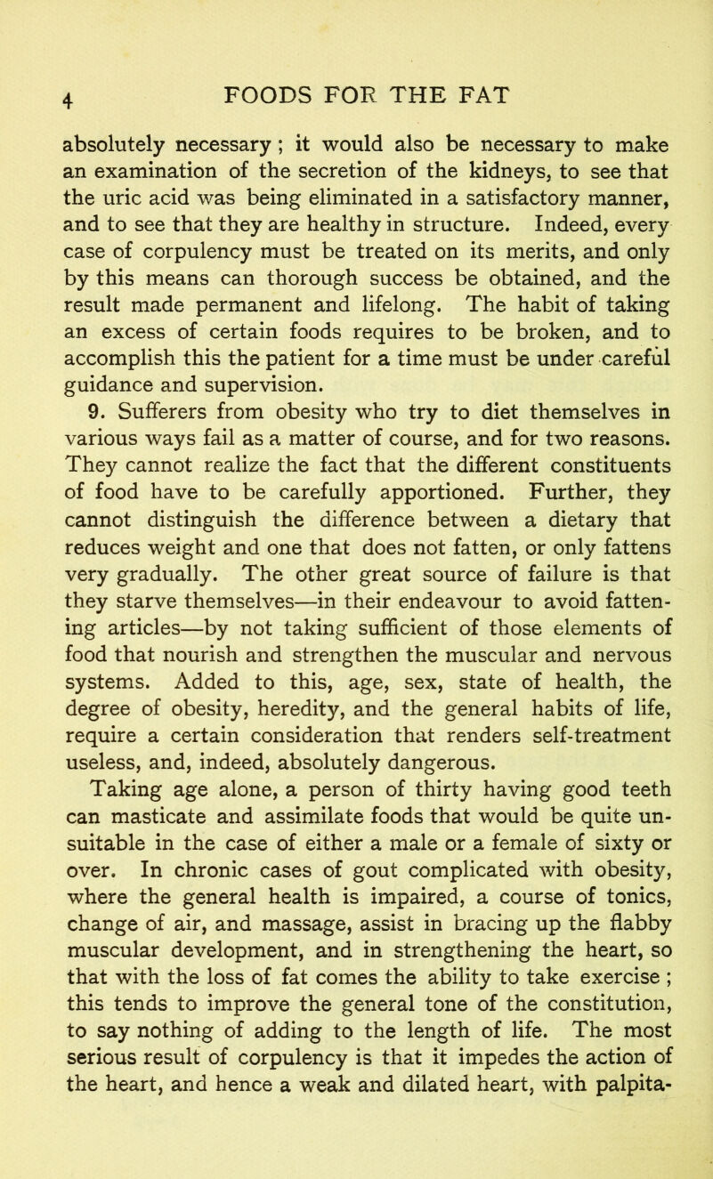 absolutely necessary; it would also be necessary to make an examination of the secretion of the kidneys, to see that the uric acid was being eliminated in a satisfactory manner, and to see that they are healthy in structure. Indeed, every case of corpulency must be treated on its merits, and only by this means can thorough success be obtained, and the result made permanent and lifelong. The habit of taking an excess of certain foods requires to be broken, and to accomplish this the patient for a time must be under careful guidance and supervision. 9. Sufferers from obesity who try to diet themselves in various ways fail as a matter of course, and for two reasons. They cannot realize the fact that the different constituents of food have to be carefully apportioned. Further, they cannot distinguish the difference between a dietary that reduces weight and one that does not fatten, or only fattens very gradually. The other great source of failure is that they starve themselves—in their endeavour to avoid fatten- ing articles—by not taking sufficient of those elements of food that nourish and strengthen the muscular and nervous systems. Added to this, age, sex, state of health, the degree of obesity, heredity, and the general habits of life, require a certain consideration that renders self-treatment useless, and, indeed, absolutely dangerous. Taking age alone, a person of thirty having good teeth can masticate and assimilate foods that would be quite un- suitable in the case of either a male or a female of sixty or over. In chronic cases of gout complicated with obesity, where the general health is impaired, a course of tonics, change of air, and massage, assist in bracing up the flabby muscular development, and in strengthening the heart, so that with the loss of fat comes the ability to take exercise ; this tends to improve the general tone of the constitution, to say nothing of adding to the length of life. The most serious result of corpulency is that it impedes the action of the heart, and hence a weak and dilated heart, with palpita-