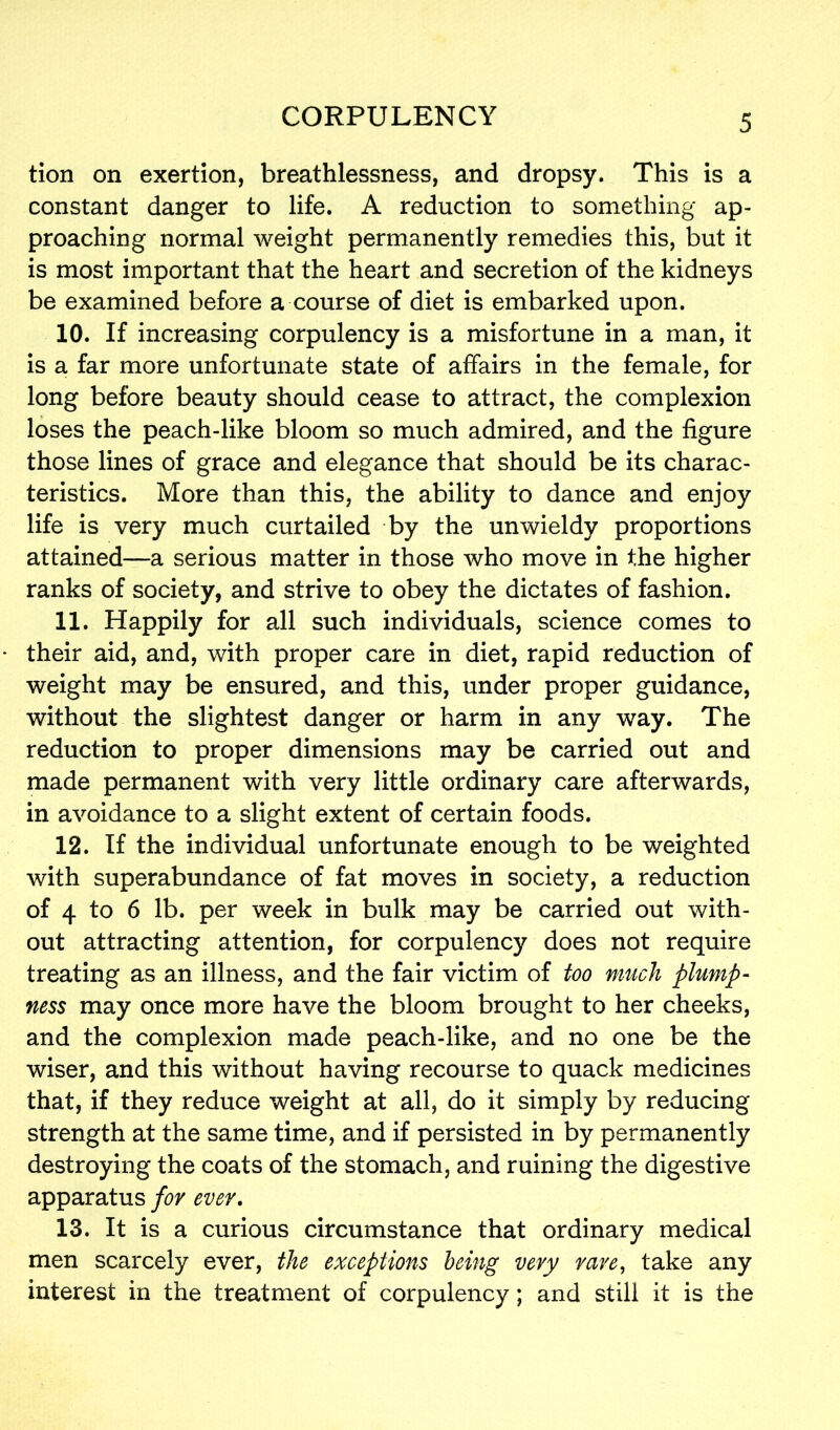 tion on exertion, breathlessness, and dropsy. This is a constant danger to life. A reduction to something ap- proaching normal weight permanently remedies this, but it is most important that the heart and secretion of the kidneys be examined before a course of diet is embarked upon. 10. If increasing corpulency is a misfortune in a man, it is a far more unfortunate state of affairs in the female, for long before beauty should cease to attract, the complexion loses the peach-like bloom so much admired, and the figure those lines of grace and elegance that should be its charac- teristics. More than this, the ability to dance and enjoy life is very much curtailed by the unwieldy proportions attained—a serious matter in those who move in the higher ranks of society, and strive to obey the dictates of fashion. 11. Happily for all such individuals, science comes to their aid, and, with proper care in diet, rapid reduction of weight may be ensured, and this, under proper guidance, without the slightest danger or harm in any way. The reduction to proper dimensions may be carried out and made permanent with very little ordinary care afterwards, in avoidance to a slight extent of certain foods. 12. If the individual unfortunate enough to be weighted with superabundance of fat moves in society, a reduction of 4 to 6 lb. per week in bulk may be carried out with- out attracting attention, for corpulency does not require treating as an illness, and the fair victim of too much plump- ness may once more have the bloom brought to her cheeks, and the complexion made peach-like, and no one be the wiser, and this without having recourse to quack medicines that, if they reduce weight at all, do it simply by reducing strength at the same time, and if persisted in by permanently destroying the coats of the stomach, and ruining the digestive apparatus for ever. 13. It is a curious circumstance that ordinary medical men scarcely ever, the exceptions being very rave, take any interest in the treatment of corpulency; and still it is the