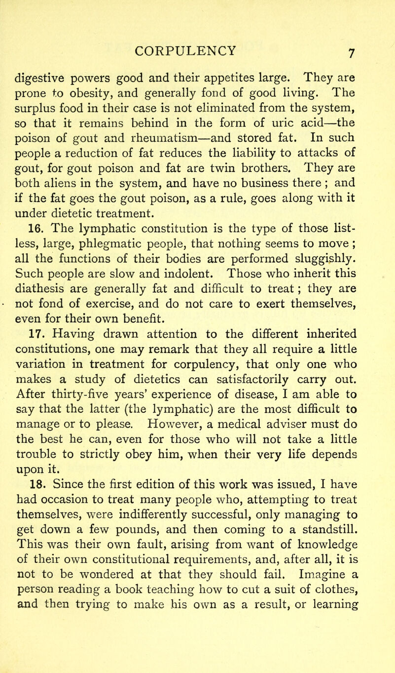 digestive powers good and their appetites large. They are prone to obesity, and generally fond of good living. The surplus food in their case is not eliminated from the system, so that it remains behind in the form of uric acid—the poison of gout and rheumatism—and stored fat. In such people a reduction of fat reduces the liability to attacks of gout, for gout poison and fat are twin brothers. They are both aliens in the system, and have no business there ; and if the fat goes the gout poison, as a rule, goes along with it under dietetic treatment. 16. The lymphatic constitution is the type of those list- less, large, phlegmatic people, that nothing seems to move ; all the functions of their bodies are performed sluggishly. Such people are slow and indolent. Those who inherit this diathesis are generally fat and difficult to treat; they are not fond of exercise, and do not care to exert themselves, even for their own benefit. 17. Having drawn attention to the different inherited constitutions, one may remark that they all require a little variation in treatment for corpulency, that only one who makes a study of dietetics can satisfactorily carry out. After thirty-five years’ experience of disease, I am able to say that the latter (the lymphatic) are the most difficult to manage or to please. However, a medical adviser must do the best he can, even for those who will not take a little trouble to strictly obey him, when their very life depends upon it. 18. Since the first edition of this work was issued, I have had occasion to treat many people who, attempting to treat themselves, were indifferently successful, only managing to get down a few pounds, and then coming to a standstill. This was their own fault, arising from want of knowledge of their own constitutional requirements, and, after all, it is not to be wondered at that they should fail. Imagine a person reading a book teaching how to cut a suit of clothes, and then trying to make his own as a result, or learning