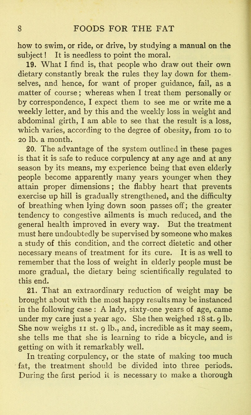 how to swim, or ride, or drive, by studying a manual on the subject! It is needless to point the moral. 19. What I find is, that people who draw out their own dietary constantly break the rules they lay down for them- selves, and hence, for want of proper guidance, fail, as a matter of course; whereas when I treat them personally or by correspondence, I expect them to see me or write me a weekly letter, and by this and the weekly loss in weight and abdominal girth, I am able to see that the result is a loss, which varies, according to the degree of obesity, from io to 20 lb. a month. 20. The advantage of the system outlined in these pages is that it is safe to reduce corpulency at any age and at any season by its means, my experience being that even elderly people become apparently many years younger when they attain proper dimensions; the flabby heart that prevents exercise up hill is gradually strengthened, and the difficulty of breathing when lying down soon passes off*; the greater tendency to congestive ailments is much reduced, and the general health improved in every way. But the treatment must here undoubtedly be supervised by someone who makes a study of this condition, and the correct dietetic and other necessary means of treatment for its cure. It is as well to remember that the loss of weight in elderly people must be more gradual, the dietary being scientifically regulated to this end. 21. That an extraordinary reduction of weight may be brought about with the most happy results may be instanced in the following case : A lady, sixty-one years of age, came under my care just a year ago. She then weighed 18 st. 9 lb. She now weighs n st. 9 lb., and, incredible as it may seem, she tells me that she is learning to ride a bicycle, and is getting on with it remarkably well. In treating corpulency, or the state of making too much fat, the treatment should be divided into three periods. During the first period it is necessary to make a thorough