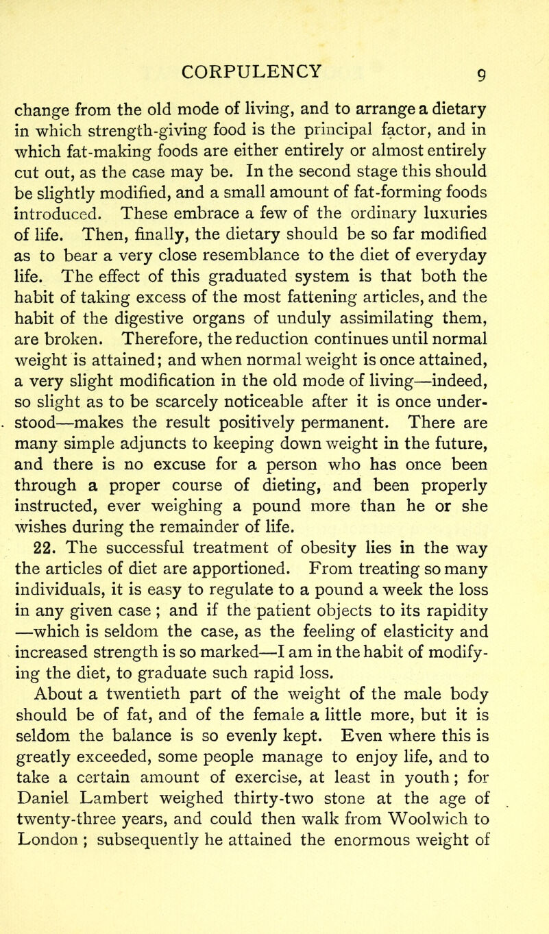 change from the old mode of living, and to arrange a dietary in which strength-giving food is the principal factor, and in which fat-making foods are either entirely or almost entirely cut out, as the case may be. In the second stage this should be slightly modified, and a small amount of fat-forming foods introduced. These embrace a few of the ordinary luxuries of life. Then, finally, the dietary should be so far modified as to bear a very close resemblance to the diet of everyday life. The effect of this graduated system is that both the habit of taking excess of the most fattening articles, and the habit of the digestive organs of unduly assimilating them, are broken. Therefore, the reduction continues until normal weight is attained; and when normal weight is once attained, a very slight modification in the old mode of living—indeed, so slight as to be scarcely noticeable after it is once under- stood—makes the result positively permanent. There are many simple adjuncts to keeping down weight in the future, and there is no excuse for a person who has once been through a proper course of dieting, and been properly instructed, ever weighing a pound more than he or she wishes during the remainder of life. 22. The successful treatment of obesity lies in the way the articles of diet are apportioned. From treating so many individuals, it is easy to regulate to a pound a week the loss in any given case ; and if the patient objects to its rapidity —which is seldom the case, as the feeling of elasticity and increased strength is so marked—I am in the habit of modify- ing the diet, to graduate such rapid loss. About a twentieth part of the weight of the male body should be of fat, and of the female a little more, but it is seldom the balance is so evenly kept. Even where this is greatly exceeded, some people manage to enjoy life, and to take a certain amount of exercise, at least in youth; for Daniel Lambert weighed thirty-two stone at the age of twenty-three years, and could then walk from Woolwich to London ; subsequently he attained the enormous weight of