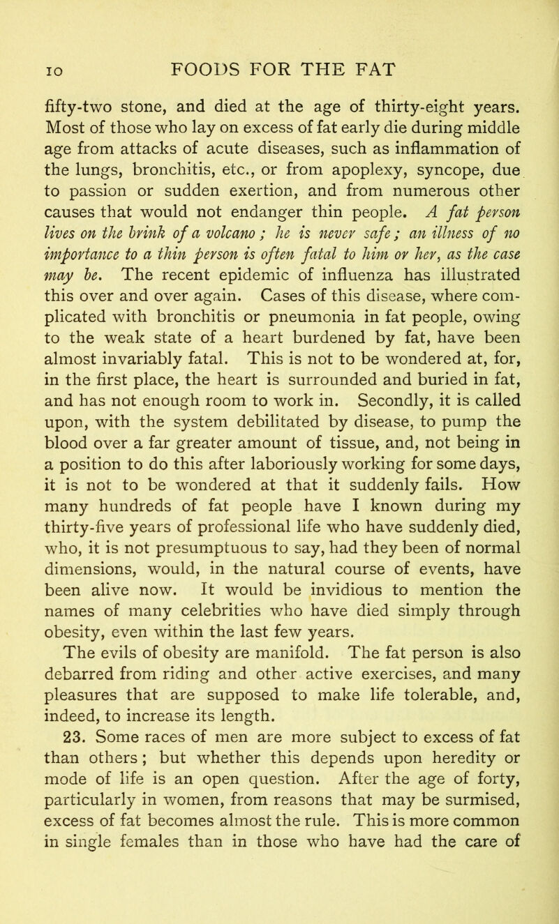 fifty-two stone, and died at the age of thirty-eight years. Most of those who lay on excess of fat early die during middle age from attacks of acute diseases, such as inflammation of the lungs, bronchitis, etc., or from apoplexy, syncope, due to passion or sudden exertion, and from numerous other causes that would not endanger thin people. A fat person lives on the brink of a volcano ; he is never safe ; an illness of no importance to a thin person is often fatal to him or her, as the case may be. The recent epidemic of influenza has illustrated this over and over again. Cases of this disease, where com- plicated with bronchitis or pneumonia in fat people, owing to the weak state of a heart burdened by fat, have been almost invariably fatal. This is not to be wondered at, for, in the first place, the heart is surrounded and buried in fat, and has not enough room to work in. Secondly, it is called upon, with the system debilitated by disease, to pump the blood over a far greater amount of tissue, and, not being in a position to do this after laboriously working for some days, it is not to be wondered at that it suddenly fails. How many hundreds of fat people have I known during my thirty-five years of professional life who have suddenly died, who, it is not presumptuous to say, had they been of normal dimensions, would, in the natural course of events, have been alive now. It would be invidious to mention the names of many celebrities who have died simply through obesity, even within the last few years. The evils of obesity are manifold. The fat person is also debarred from riding and other active exercises, and many pleasures that are supposed to make life tolerable, and, indeed, to increase its length. 23. Some races of men are more subject to excess of fat than others ; but whether this depends upon heredity or mode of life is an open question. After the age of forty, particularly in women, from reasons that may be surmised, excess of fat becomes almost the rule. This is more common in single females than in those who have had the care of