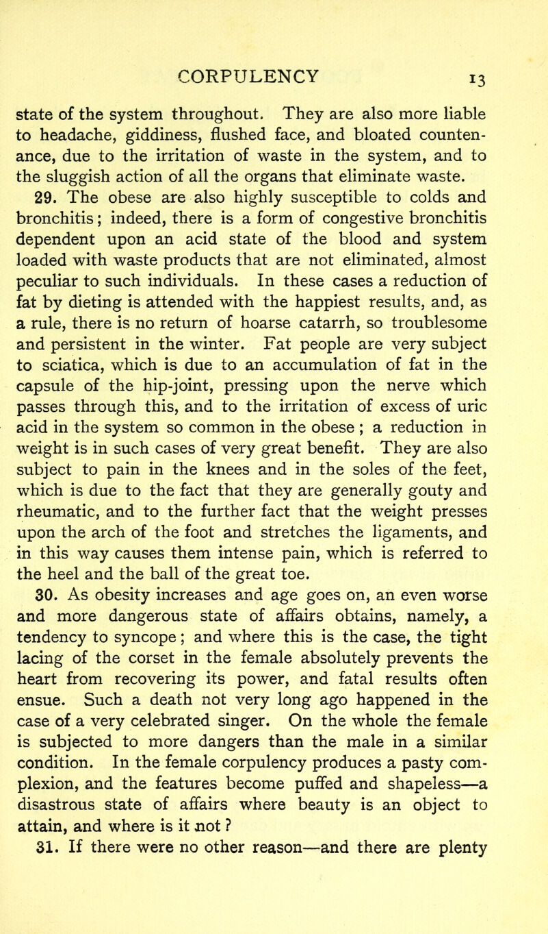 state of the system throughout. They are also more liable to headache, giddiness, flushed face, and bloated counten- ance, due to the irritation of waste in the system, and to the sluggish action of all the organs that eliminate waste. 29. The obese are also highly susceptible to colds and bronchitis; indeed, there is a form of congestive bronchitis dependent upon an acid state of the blood and system loaded with waste products that are not eliminated, almost peculiar to such individuals. In these cases a reduction of fat by dieting is attended with the happiest results, and, as a rule, there is no return of hoarse catarrh, so troublesome and persistent in the winter. Fat people are very subject to sciatica, which is due to an accumulation of fat in the capsule of the hip-joint, pressing upon the nerve which passes through this, and to the irritation of excess of uric acid in the system so common in the obese ; a reduction in weight is in such cases of very great benefit. They are also subject to pain in the knees and in the soles of the feet, which is due to the fact that they are generally gouty and rheumatic, and to the further fact that the weight presses upon the arch of the foot and stretches the ligaments, and in this way causes them intense pain, which is referred to the heel and the ball of the great toe. 30. As obesity increases and age goes on, an even worse and more dangerous state of affairs obtains, namely, a tendency to syncope; and where this is the case, the tight lacing of the corset in the female absolutely prevents the heart from recovering its power, and fatal results often ensue. Such a death not very long ago happened in the case of a very celebrated singer. On the whole the female is subjected to more dangers than the male in a similar condition. In the female corpulency produces a pasty com- plexion, and the features become puffed and shapeless—a disastrous state of affairs where beauty is an object to attain, and where is it not ? 31. If there were no other reason—and there are plenty