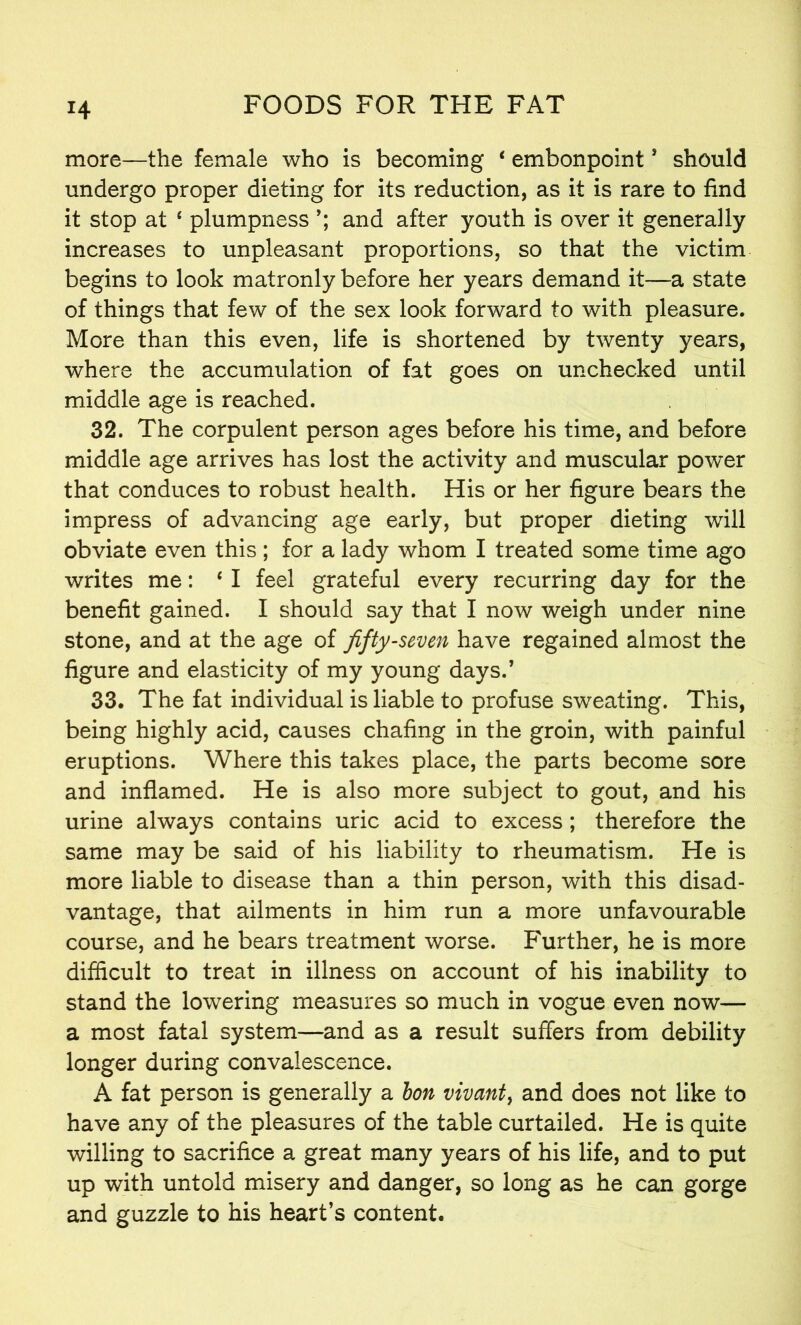 more—the female who is becoming * embonpoint* should undergo proper dieting for its reduction, as it is rare to find it stop at ‘ plumpness and after youth is over it generally increases to unpleasant proportions, so that the victim begins to look matronly before her years demand it—a state of things that few of the sex look forward to with pleasure. More than this even, life is shortened by twenty years, where the accumulation of fat goes on unchecked until middle age is reached. 32. The corpulent person ages before his time, and before middle age arrives has lost the activity and muscular power that conduces to robust health. His or her figure bears the impress of advancing age early, but proper dieting will obviate even this; for a lady whom I treated some time ago writes me: ‘ I feel grateful every recurring day for the benefit gained. I should say that I now weigh under nine stone, and at the age of fifty-seven have regained almost the figure and elasticity of my young days.’ 33. The fat individual is liable to profuse sweating. This, being highly acid, causes chafing in the groin, with painful eruptions. Where this takes place, the parts become sore and inflamed. He is also more subject to gout, and his urine always contains uric acid to excess; therefore the same may be said of his liability to rheumatism. He is more liable to disease than a thin person, with this disad- vantage, that ailments in him run a more unfavourable course, and he bears treatment worse. Further, he is more difficult to treat in illness on account of his inability to stand the lowering measures so much in vogue even now— a most fatal system—and as a result suffers from debility longer during convalescence. A fat person is generally a bon vivant, and does not like to have any of the pleasures of the table curtailed. He is quite willing to sacrifice a great many years of his life, and to put up with untold misery and danger, so long as he can gorge and guzzle to his heart’s content.