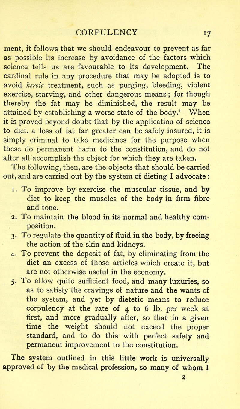 ment, it follows that we should endeavour to prevent as far as possible its increase by avoidance of the factors which science tells us are favourable to its development. The cardinal rule in any procedure that may be adopted is to avoid heroic treatment,, such as purging, bleeding, violent exercise, starving, and other dangerous means; for though thereby the fat may be diminished, the result may be attained by establishing a worse state of the body.’ When it is proved beyond doubt that by the application of science to diet, a loss of fat far greater can be safely insured, it is simply criminal to take medicines for the purpose when these do permanent harm to the constitution, and do not after all accomplish the object for which they are taken. The following, then, are the objects that should be carried out, and are carried out by the system of dieting I advocate : 1. To improve by exercise the muscular tissue, and by diet to keep the muscles of the body in firm fibre and tone. 2. To maintain the blood in its normal and healthy com- position. 3. To regulate the quantity of fluid in the body, by freeing the action of the skin and kidneys. 4. To prevent the deposit of fat, by eliminating from the diet an excess of those articles which create it, but are not otherwise useful in the economy. 5. To allow quite sufficient food, and many luxuries, so as to satisfy the cravings of nature and the wants of the system, and yet by dietetic means to reduce corpulency at the rate of 4 to 6 lb. per week at first, and more gradually after, so that in a given time the weight should not exceed the proper standard, and to do this with perfect safety and permanent improvement to the constitution. The system outlined in this little work is universally approved of by the medical profession, so many of whom I a