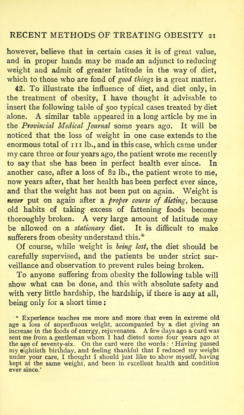however, believe that in certain cases it is of great value, and in proper hands may be made an adjunct to reducing weight and admit of greater latitude in the way of diet, which to those who are fond of good things is a great matter. 42. To illustrate the influence of diet, and diet only, in the treatment of obesity, I have thought it advisable to insert the following table of 500 typical cases treated by diet alone. A similar table appeared in a long article by me in the Provincial Medical Journal some years ago. It will be noticed that the loss of weight in one case extends to the enormous total of m lb., and in this case, which came under my care three or four years ago, the patient wrote me recently to say that she has been in perfect health ever since. In another case, after a loss of 82 lb., the patient wrote to me, now years after, that her health has been perfect ever since, and that the weight has not been put on again. Weight is never put on again after a proper course of dieting, because old habits of taking excess of fattening foods become thoroughly broken. A very large amount of latitude may be allowed on a stationary diet. It is difficult to make sufferers from obesity understand this.* Of course, while weight is being lost, the diet should be carefully supervised, and the patients be under strict sur- veillance and observation to prevent rules being broken. To anyone suffering from obesity the following table will show what can be done, and this with absolute safety and with very little hardship, the hardship, if there is any at all, being only for a short time: * Experience teaches me more and more that even in extreme old age a loss of superfluous weight, accompanied by a diet giving an increase in the foods of energy, rejuvenates. A few days ago a card was sent me from a gentleman whom I had dieted some four years ago at the age of seventy-six. On the card were the words: ‘ Having passed my eightieth birthday, and feeling thankful that I reduced my weight under your care, I thought I should just like to show myself, having kept at the same weight, and been in excellent health and condition ever since.’