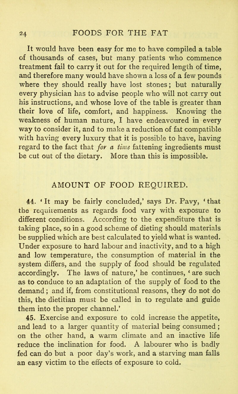 It would have been easy for me to have compiled a table of thousands of cases, but many patients who commence treatment fail to carry it out for the required length of time, and therefore many would have shown a loss of a few pounds where they should really have lost stones; but naturally every physician has to advise people who will not carry out his instructions, and whose love of the table is greater than their love of life, comfort, and happiness. Knowing the weakness of human nature, I have endeavoured in every way to consider it, and to make a reduction of fat compatible with having every luxury that it is possible to have, having regard to the fact that for a time fattening ingredients must be cut out of the dietary. More than this is impossible. AMOUNT OF FOOD REQUIRED. 44. * It may be fairly concluded,’ says Dr. Pavy, 1 that the requirements as regards food vary with exposure to different conditions. According to the expenditure that is taking place, so in a good scheme of dieting should materials be supplied which are best calculated to yield what is wanted. Under exposure to hard labour and inactivity, and to a high and low temperature, the consumption of material in the system differs, and the supply of food should be regulated accordingly. The laws of nature,’ he continues, ‘ are such as to conduce to an adaptation of the supply of food to the demand; and if, from constitutional reasons, they do not do this, the dietitian must be called in to regulate and guide them into the proper channel.’ 45. Exercise and exposure to cold increase the appetite, and lead to a larger quantity of material being consumed ; on the other hand, a warm climate and an inactive life reduce the inclination for food. A labourer who is badly fed can do but a poor day’s work, and a starving man falls an easy victim to the effects of exposure to cold.