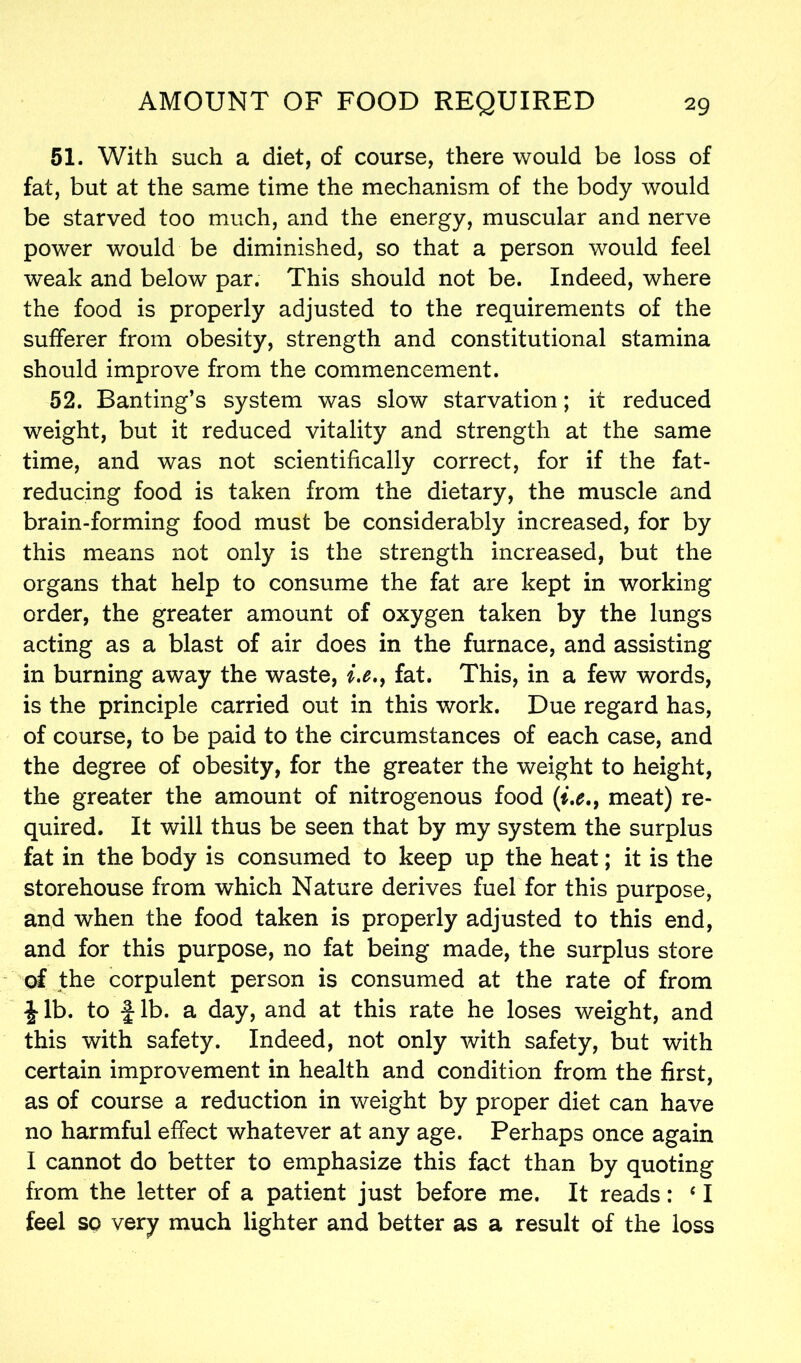 51. With such a diet, of course, there would be loss of fat, but at the same time the mechanism of the body would be starved too much, and the energy, muscular and nerve power would be diminished, so that a person would feel weak and below par. This should not be. Indeed, where the food is properly adjusted to the requirements of the sufferer from obesity, strength and constitutional stamina should improve from the commencement. 52. Banting’s system was slow starvation; it reduced weight, but it reduced vitality and strength at the same time, and was not scientifically correct, for if the fat- reducing food is taken from the dietary, the muscle and brain-forming food must be considerably increased, for by this means not only is the strength increased, but the organs that help to consume the fat are kept in working order, the greater amount of oxygen taken by the lungs acting as a blast of air does in the furnace, and assisting in burning away the waste, i.e.f fat. This, in a few words, is the principle carried out in this work. Due regard has, of course, to be paid to the circumstances of each case, and the degree of obesity, for the greater the weight to height, the greater the amount of nitrogenous food (i.e.9 meat) re- quired. It will thus be seen that by my system the surplus fat in the body is consumed to keep up the heat; it is the storehouse from which Nature derives fuel for this purpose, and when the food taken is properly adjusted to this end, and for this purpose, no fat being made, the surplus store of the corpulent person is consumed at the rate of from \ lb. to f lb. a day, and at this rate he loses weight, and this with safety. Indeed, not only with safety, but with certain improvement in health and condition from the first, as of course a reduction in weight by proper diet can have no harmful effect whatever at any age. Perhaps once again I cannot do better to emphasize this fact than by quoting from the letter of a patient just before me. It reads: ‘ I feel so very much lighter and better as a result of the loss