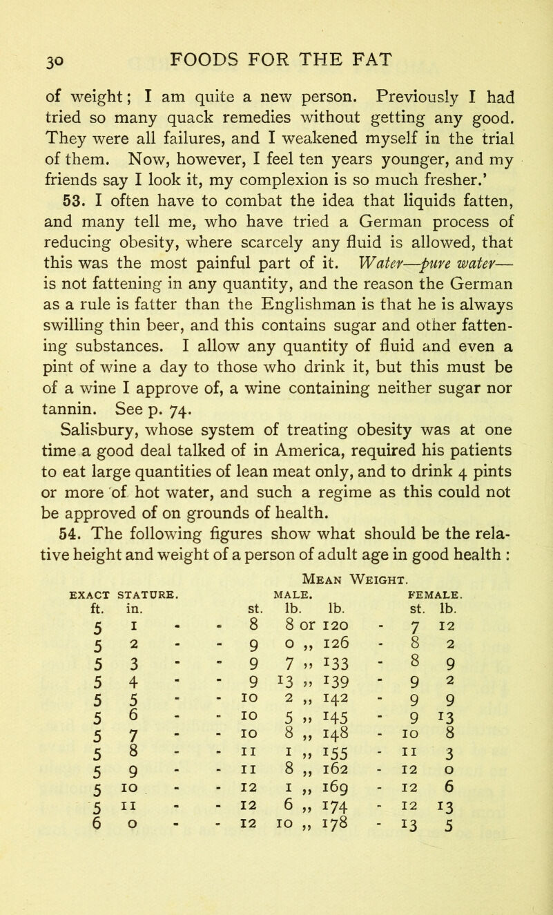 3° of weight; I am quite a new person. Previously I had tried so many quack remedies without getting any good. They were all failures, and I weakened myself in the trial of them. Now, however, I feel ten years younger, and my friends say I look it, my complexion is so much fresher.’ 53. I often have to combat the idea that liquids fatten, and many tell me, who have tried a German process of reducing obesity, where scarcely any fluid is allowed, that this was the most painful part of it. Water—-pure water— is not fattening in any quantity, and the reason the German as a rule is fatter than the Englishman is that he is always swilling thin beer, and this contains sugar and other fatten- ing substances. I allow any quantity of fluid and even a pint of wine a day to those who drink it, but this must be of a wine I approve of, a wine containing neither sugar nor tannin. See p. 74. Salisbury, whose system of treating obesity was at one time a good deal talked of in America, required his patients to eat large quantities of lean meat only, and to drink 4 pints or more of hot water, and such a regime as this could not be approved of on grounds of health. 54. The following figures show what should be the rela- tive height and weight of a person of adult age in good health : Mean Weight. EXACT STATURE. MALE. FEMALE. ft. in. St. lb. lb. St. lb. 5 I m m 8 8 or 120 - 7 12 5 2 m - 9 0 „ 126 - 8 2 5 3 m n 9 7 » 133 - 8 9 5 4 m m 9 13 » T39 - 9 2 5 5 - - 10 2 „ 142 - 9 9 5 6 - - 10 5 >> H5 - 9 13 5 7 m - 10 8 „ 148 - 10 8 5 8 - - 11 1 „ 155 - 11 3 5 9 - m 11 8 „ 162 - 12 0 5 10 . m m 12 * >> 169 - 12 6 5 11 - - 12 6 „ 174 - 12 13