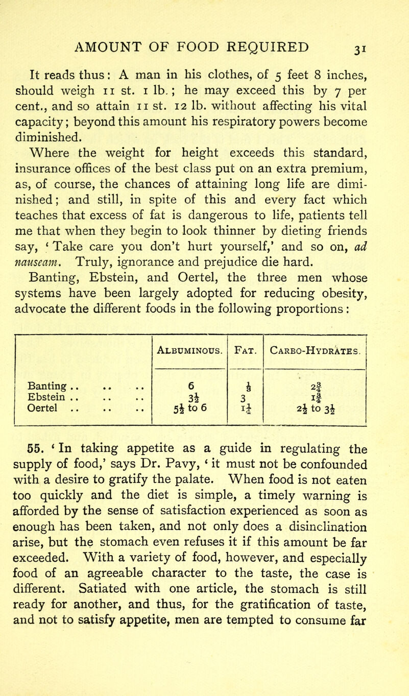 It reads thus: A man in his clothes, of 5 feet 8 inches, should weigh 11 st. 1 lb.; he may exceed this by 7 per cent., and so attain 11 st. 12 lb. without affecting his vital capacity; beyond this amount his respiratory powers become diminished. Where the weight for height exceeds this standard, insurance offices of the best class put on an extra premium, as, of course, the chances of attaining long life are dimi- nished ; and still, in spite of this and every fact which teaches that excess of fat is dangerous to life, patients tell me that when they begin to look thinner by dieting friends say, ‘ Take care you don’t hurt yourself,’ and so on, ad nauseam. Truly, ignorance and prejudice die hard. Banting, Ebstein, and Oertel, the three men whose systems have been largely adopted for reducing obesity, advocate the different foods in the following proportions: Albuminous. Fat. Carbo-Hydrates. Banting .. 6 i 2f Ebstein .. 3i 3 If Oertel 5i to 6 2j to 3J 55. ‘In taking appetite as a guide in regulating the supply of food,’ says Dr. Pavy, ‘ it must not be confounded with a desire to gratify the palate. When food is not eaten too quickly and the diet is simple, a timely warning is afforded by the sense of satisfaction experienced as soon as enough has been taken, and not only does a disinclination arise, but the stomach even refuses it if this amount be far exceeded. With a variety of food, however, and especially food of an agreeable character to the taste, the case is different. Satiated with one article, the stomach is still ready for another, and thus, for the gratification of taste, and not to satisfy appetite, men are tempted to consume far