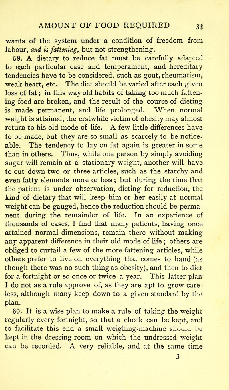 wants of the system under a condition of freedom from labour, and is fattening, but not strengthening. 59. A dietary to reduce fat must be carefully adapted to each particular case and temperament, and hereditary tendencies have to be considered, such as gout, rheumatism* weak heart, etc. The diet should be varied after each given loss of fat; in this way old habits of taking too much fatten- ing food are broken, and the result of the course of dieting is made permanent, and life prolonged. When normal weight is attained, the erstwhile victim of obesity may almost return to his old mode of life. A few little differences have to be made, but they are so small as scarcely to be notice- able. The tendency to lay on fat again is greater in some than in others. Thus, while one person by simply avoiding sugar will remain at a stationary weight, another will have to cut down two or three articles, such as the starchy and even fatty elements more or less; but during the time that the patient is under observation, dieting for reduction, the kind of dietary that will keep him or her easily at normal weight can be gauged, hence the reduction should be perma- nent during the remainder of life. In an experience of thousands of cases, I find that many patients, having once attained normal dimensions, remain there without making any apparent difference in their old mode of life ; others are obliged to curtail a few of the more fattening articles, while others prefer to live on everything that comes to hand (as though there was no such thing as obesity), and then to diet for a fortnight or so once or twice a year. This latter plan I do not as a rule approve of, as they are apt to grow care- less, although many keep down to a given standard by the plan. 60. It is a wise plan to make a rule of taking the weight regularly every fortnight, so that a check can be kept, and to facilitate this end a small weighing-machine should be kept in the dressing-room on which the undressed weight can be recorded. A very reliable, and at the same time 3