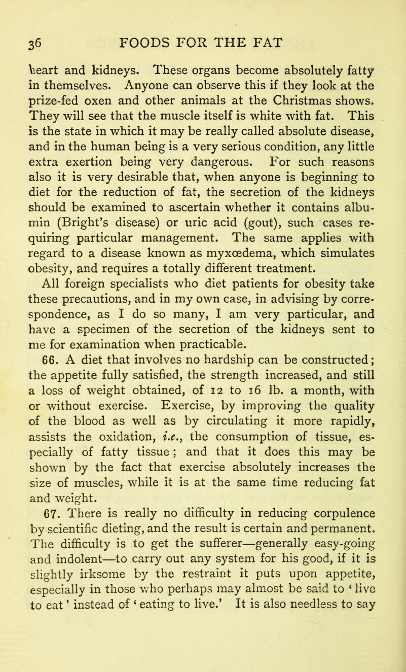 teart and kidneys. These organs become absolutely fatty in themselves. Anyone can observe this if they look at the prize-fed oxen and other animals at the Christmas shows. They will see that the muscle itself is white with fat. This is the state in which it may be really called absolute disease, and in the human being is a very serious condition, any little extra exertion being very dangerous. For such reasons also it is very desirable that, when anyone is beginning to diet for the reduction of fat, the secretion of the kidneys should be examined to ascertain whether it contains albu- min (Bright’s disease) or uric acid (gout), such cases re- quiring particular management. The same applies with regard to a disease known as myxcedema, which simulates obesity, and requires a totally different treatment. All foreign specialists who diet patients for obesity take these precautions, and in my own case, in advising by corre- spondence, as I do so many, I am very particular, and have a specimen of the secretion of the kidneys sent to me for examination when practicable. 66. A diet that involves no hardship can be constructed; the appetite fully satisfied, the strength increased, and still a loss of weight obtained, of 12 to 16 lb. a month, with or without exercise. Exercise, by improving the quality of the blood as well as by circulating it more rapidly, assists the oxidation, i.e.} the consumption of tissue, es- pecially of fatty tissue; and that it does this may be shown by the fact that exercise absolutely increases the size of muscles, while it is at the same time reducing fat and weight. 67. There is really no difficulty in reducing corpulence by scientific dieting, and the result is certain and permanent. The difficulty is to get the sufferer—generally easy-going and indolent—to carry out any system for his good, if it is slightly irksome by the restraint it puts upon appetite, especially in those who perhaps may almost be said to ‘ live to eat ’ instead of 4 eating to lived It is also needless to say