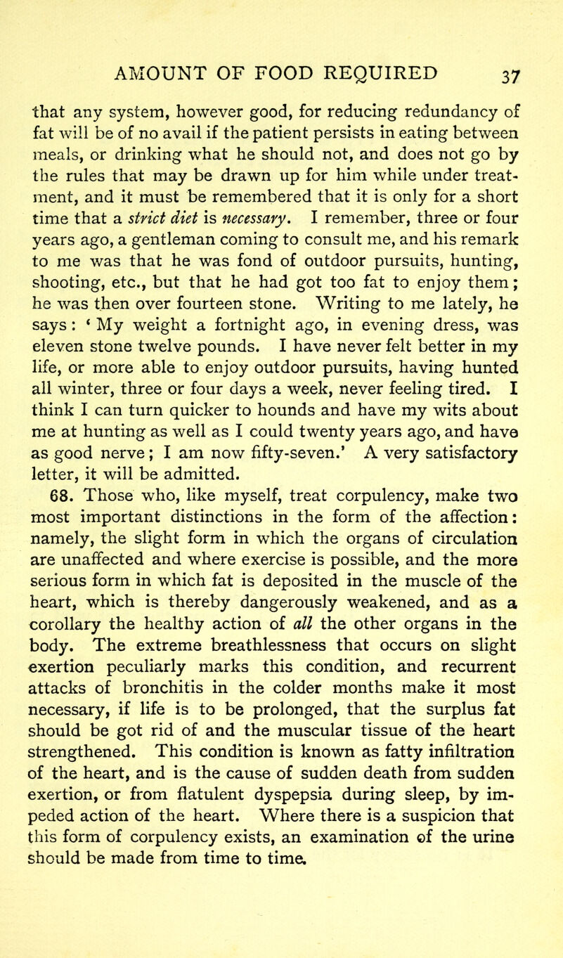 that any system, however good, for reducing redundancy of fat will be of no avail if the patient persists in eating between meals, or drinking what he should not, and does not go by the rules that may be drawn up for him while under treat- ment, and it must be remembered that it is only for a short time that a strict diet is necessary. I remember, three or four years ago, a gentleman coming to consult me, and his remark to me was that he was fond of outdoor pursuits, hunting, shooting, etc., but that he had got too fat to enjoy them; he was then over fourteen stone. Writing to me lately, he says : ‘ My weight a fortnight ago, in evening dress, was eleven stone twelve pounds. I have never felt better in my life, or more able to enjoy outdoor pursuits, having hunted all winter, three or four days a week, never feeling tired. I think I can turn quicker to hounds and have my wits about me at hunting as well as I could twenty years ago, and have as good nerve ; I am now fifty-seven.’ A very satisfactory letter, it will be admitted. 68. Those who, like myself, treat corpulency, make two most important distinctions in the form of the affection: namely, the slight form in which the organs of circulation are unaffected and where exercise is possible, and the more serious form in which fat is deposited in the muscle of the heart, which is thereby dangerously weakened, and as a corollary the healthy action of all the other organs in the body. The extreme breathlessness that occurs on slight exertion peculiarly marks this condition, and recurrent attacks of bronchitis in the colder months make it most necessary, if life is to be prolonged, that the surplus fat should be got rid of and the muscular tissue of the heart strengthened. This condition is known as fatty infiltration of the heart, and is the cause of sudden death from sudden exertion, or from flatulent dyspepsia during sleep, by im- peded action of the heart. Where there is a suspicion that this form of corpulency exists, an examination of the urine should be made from time to time.