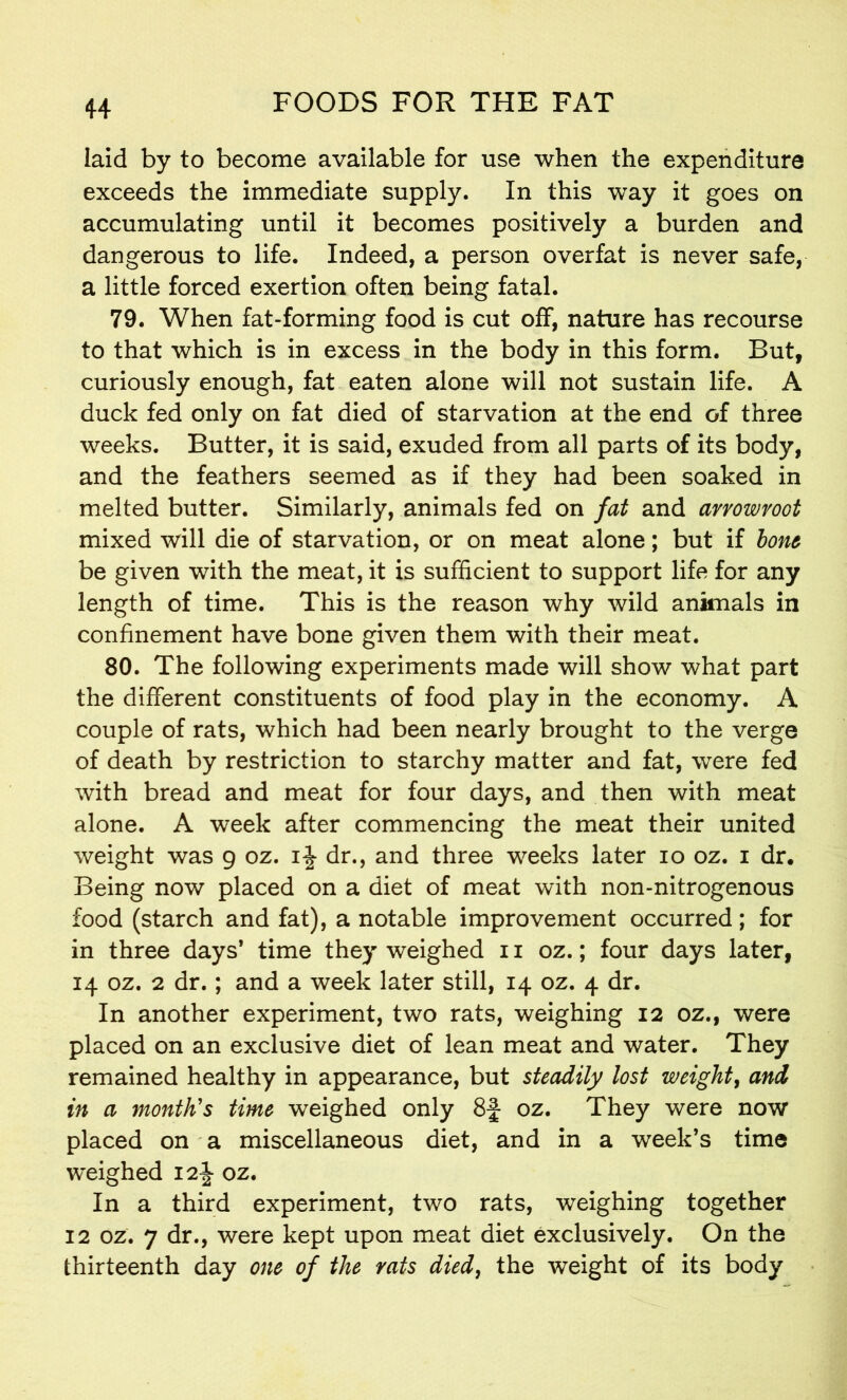 laid by to become available for use when the expenditure exceeds the immediate supply. In this way it goes on accumulating until it becomes positively a burden and dangerous to life. Indeed, a person overfat is never safe, a little forced exertion often being fatal. 79. When fat-forming food is cut off, nature has recourse to that which is in excess in the body in this form. But, curiously enough, fat eaten alone will not sustain life. A duck fed only on fat died of starvation at the end of three weeks. Butter, it is said, exuded from all parts of its body, and the feathers seemed as if they had been soaked in melted butter. Similarly, animals fed on fat and arrowroot mixed will die of starvation, or on meat alone; but if lone be given with the meat, it is sufficient to support life for any length of time. This is the reason why wild animals in confinement have bone given them with their meat. 80. The following experiments made will show what part the different constituents of food play in the economy. A couple of rats, which had been nearly brought to the verge of death by restriction to starchy matter and fat, were fed with bread and meat for four days, and then with meat alone. A week after commencing the meat their united weight was 9 oz. i\ dr., and three weeks later 10 oz. 1 dr. Being now placed on a diet of meat with non-nitrogenous food (starch and fat), a notable improvement occurred; for in three days* time they weighed 11 oz.; four days later, 14 oz. 2 dr.; and a week later still, 14 oz. 4 dr. In another experiment, two rats, weighing 12 oz., were placed on an exclusive diet of lean meat and water. They remained healthy in appearance, but steadily lost weight, and in a month's time weighed only 8f oz. They were now placed on a miscellaneous diet, and in a week’s time weighed 12J oz. In a third experiment, two rats, weighing together 12 oz. 7 dr., were kept upon meat diet exclusively. On the thirteenth day one of the rats died, the weight of its body