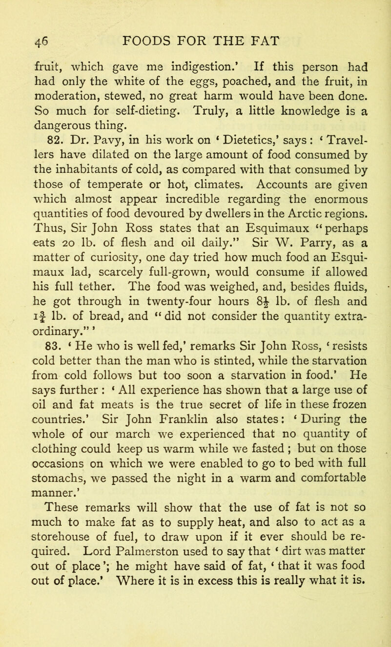 fruit, which gave me indigestion.’ If this person had had only the white of the eggs, poached, and the fruit, in moderation, stewed, no great harm would have been dene. So much for self-dieting. Truly, a little knowledge is a dangerous thing. 82. Dr. Pavy, in his work on * Dietetics,’ says : 6 Travel- lers have dilated on the large amount of food consumed by the inhabitants of cold, as compared with that consumed by those of temperate or hot, climates. Accounts are given which almost appear incredible regarding the enormous quantities of food devoured by dwellers in the Arctic regions. Thus, Sir John Ross states that an Esquimaux “perhaps eats 20 lb. of flesh and oil daily.” Sir W. Parry, as a matter of curiosity, one day tried how much food an Esqui- maux lad, scarcely full-grown, would consume if allowed his full tether. The food was weighed, and, besides fluids, he got through in twenty-four hours 8J lb. of flesh and if lb. of bread, and “ did not consider the quantity extra- ordinary.” ’ 83. ‘ He who is well fed,’ remarks Sir John Ross, ‘resists cold better than the man who is stinted, while the starvation from cold follows but too soon a starvation in food.’ He says further : * All experience has shown that a large use of oil and fat meats is the true secret of life in these frozen countries.’ Sir John Franklin also states: ‘ During the whole of our march we experienced that no quantity of clothing could keep us warm while we fasted ; but on those occasions on which we were enabled to go to bed with full stomachs, we passed the night in a warm and comfortable manner.’ These remarks will show that the use of fat is not so much to make fat as to supply heat, and also to act as a storehouse of fuel, to draw upon if it ever should be re- quired. Lord Palmerston used to say that ‘ dirt was matter out of place ’; he might have said of fat, ‘ that it was food out of place.’ Where it is in excess this is really what it is.