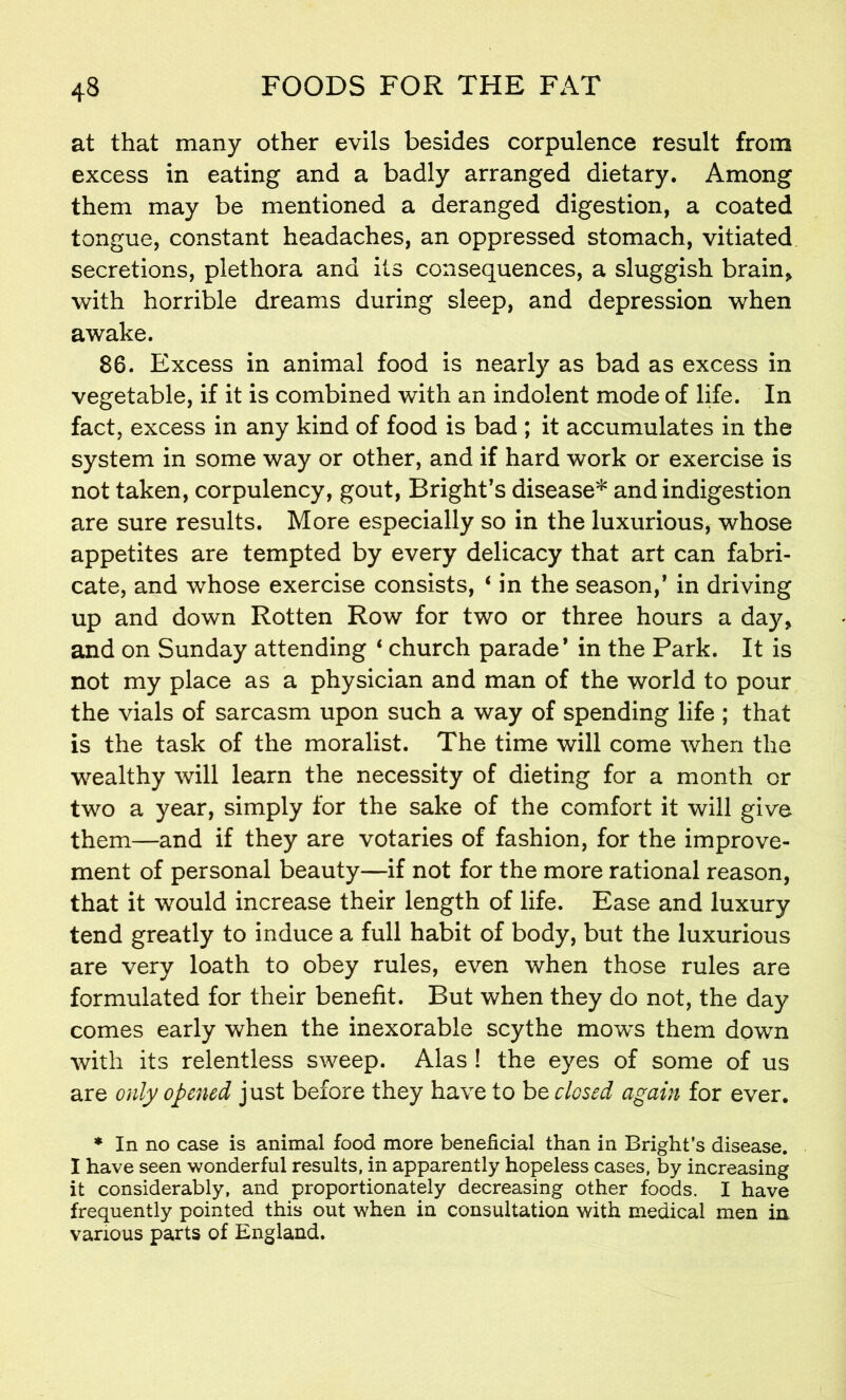 at that many other evils besides corpulence result from excess in eating and a badly arranged dietary. Among them may be mentioned a deranged digestion, a coated tongue, constant headaches, an oppressed stomach, vitiated secretions, plethora and its consequences, a sluggish brain* with horrible dreams during sleep, and depression when awake. 86. Excess in animal food is nearly as bad as excess in vegetable, if it is combined with an indolent mode of life. In fact, excess in any kind of food is bad ; it accumulates in the system in some way or other, and if hard work or exercise is not taken, corpulency, gout, Bright’s disease* and indigestion are sure results. More especially so in the luxurious, whose appetites are tempted by every delicacy that art can fabri- cate, and whose exercise consists, ‘ in the season,’ in driving up and down Rotten Row for two or three hours a day* and on Sunday attending ‘ church parade* in the Park. It is not my place as a physician and man of the world to pour the vials of sarcasm upon such a way of spending life ; that is the task of the moralist. The time will come when the wealthy will learn the necessity of dieting for a month or two a year, simply for the sake of the comfort it will give them—and if they are votaries of fashion, for the improve- ment of personal beauty—if not for the more rational reason, that it would increase their length of life. Ease and luxury tend greatly to induce a full habit of body, but the luxurious are very loath to obey rules, even when those rules are formulated for their benefit. But when they do not, the day comes early when the inexorable scythe mows them down with its relentless sweep. Alas ! the eyes of some of us are only opened just before they have to be closed again for ever. * In no case is animal food more beneficial than in Bright’s disease. I have seen wonderful results, in apparently hopeless cases, by increasing it considerably, and proportionately decreasing other foods. I have frequently pointed this out when in consultation with medical men in various parts of England.