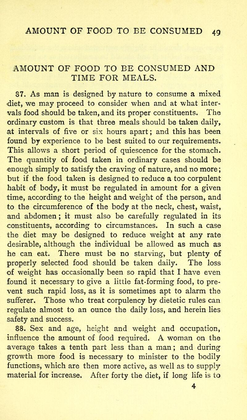 AMOUNT OF FOOD TO BE CONSUMED AND TIME FOR MEALS. 37. As man is designed by nature to consume a mixed diet, we may proceed to consider when and at what inter- vals food should be taken, and its proper constituents. The ordinary custom is that three meals should be taken daily, at intervals of five or six hours apart; and this has been found by experience to be best suited to our requirements. This allows a short period of quiescence for the stomach. The quantity of food taken in ordinary cases should be onough simply to satisfy the craving of nature, and no more; but if the food taken is designed to reduce a too corpulent habit of body, it must be regulated in amount for a given time, according to the height and weight of the person, and to the circumference of the body at the neck, chest, waist, and abdomen; it must also be carefully regulated in its constituents, according to circumstances. In such a case the diet may be designed to reduce weight at any rate desirable, although the individual be allowed as much as he can eat. There must be no starving, but plenty of properly selected food should be taken daily. The loss of weight has occasionally been so rapid that I have even found it necessary to give a little fat-forming food, to pre- vent such rapid loss, as it is sometimes apt to alarm the sufferer. Those who treat corpulency by dietetic rules can regulate almost to an ounce the daily loss, and herein lies safety and success. 88. Sex and age, height and weight and occupation, influence the amount of food required. A woman on the average takes a tenth part less than a man; and during growth more food is necessary to minister to the bodily functions, which are then more active, as well as to supply material for increase. After forty the diet, if long life is to 4