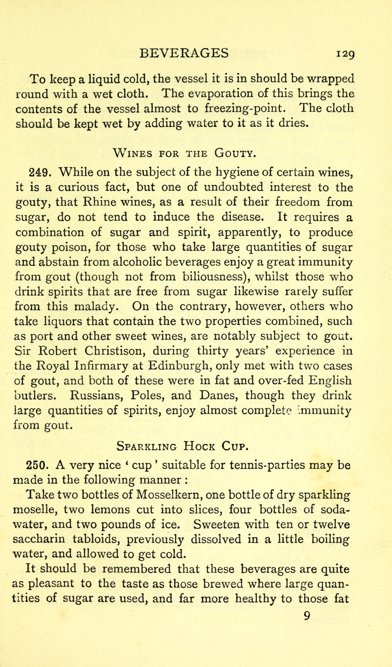 To keep a liquid cold, the vessel it is in should be wrapped round with a wet cloth. The evaporation of this brings the contents of the vessel almost to freezing-point. The cloth should be kept wet by adding water to it as it dries. Wines for the Gouty. 249. While on the subject of the hygiene of certain wines, it is a curious fact, but one of undoubted interest to the gouty, that Rhine wines, as a result of their freedom from sugar, do not tend to induce the disease. It requires a combination of sugar and spirit, apparently, to produce gouty poison, for those who take large quantities of sugar and abstain from alcoholic beverages enjoy a great immunity from gout (though not from biliousness), whilst those who drink spirits that are free from sugar likewise rarely suffer from this malady. On the contrary, however, others who take liquors that contain the two properties combined, such as port and other sweet wines, are notably subject to gout. Sir Robert Christison, during thirty years’ experience in the Royal Infirmary at Edinburgh, only met with two cases of gout, and both of these were in fat and over-fed English butlers. Russians, Poles, and Danes, though they drink large quantities of spirits, enjoy almost complete immunity from gout. Sparkling Hock Cup. 250. A very nice ‘ cup ’ suitable for tennis-parties may be made in the following manner : Take two bottles of Mosselkern, one bottle of dry sparkling moselle, two lemons cut into slices, four bottles of soda- water, and two pounds of ice. Sweeten with ten or twelve saccharin tabloids, previously dissolved in a little boiling water, and allowed to get cold. It should be remembered that these beverages are quite as pleasant to the taste as those brewed where large quan- tities of sugar are used, and far more healthy to those fat 9
