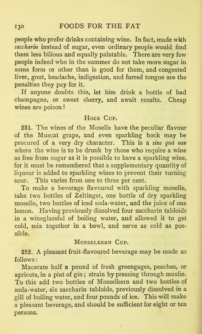 people who prefer drinks containing wine. In fact, made wkh saccharin instead of sugar, even ordinary people would find them less bilious and equally palatable. There are very few people indeed who in the summer do not take more sugar in some form or other than is good for them, and congested liver, gout, headache, indigestion, and furred tongue are the penalties they pay for it. If anyone doubts this, let him drink a bottle of bad champagne, or sweet sherry, and await results. Cheap wines are poison! Hock Cup. 251. The wines of the Moselle have the peculiar flavour of the Muscat grape, and even sparkling hock may be procured of a very dry character. This is a sine qua non where the wine is to be drunk by those who require a wine as free from sugar as it is possible to have a sparkling wine, for it must be remembered that a supplementary quantity of liqueur is added to sparkling wines to prevent their turning sour. This varies from one to three per cent. To make a beverage flavoured with sparkling moselle, take two bottles of Zeltinger, one bottle of dry sparkling moselle, two bottles of iced soda-water, and the juice of one lemon. Having previously dissolved four saccharin tabloids in a wineglassful of boiling water, and allowed it to get cold, mix together in a bowl, and serve as cold as pos- sible. Mosselkern Cup. 252. A pleasant fruit-flavoured beverage may be made as follows: Macerate half a pound of fresh greengages, peaches, or apricots, in a pint of gin ; strain by pressing through muslin. To this add two bottles of Mosselkern and two bottles of soda-water, six saccharin tabloids, previously dissolved in a gill of boiling water, and four pounds of ice. This will make a pleasant beverage, and should be sufficient for eight or ten persons.