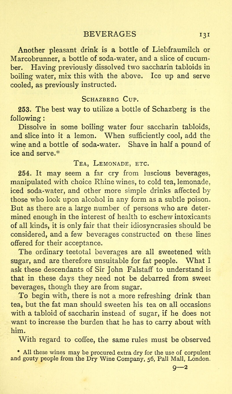 r3i Another pleasant drink is a bottle of Liebfraumilch or Marcobrunner, a bottle of soda-water, and a slice of cucum- ber. Having previously dissolved two saccharin tabloids in boiling water, mix this with the above. Ice up and serve cooled, as previously instructed. SCHAZBERG CuP. 253. The best way to utilize a bottle of Schazberg is the following: Dissolve in some boiling water four saccharin tabloids, and slice into it a lemon. When sufficiently cool, add the wine and a bottle of soda-water. Shave in half a pound of ice and serve.* Tea, Lemonade, etc. 254. It may seem a far cry from luscious beverages, manipulated with choice Rhine wines, to cold tea, lemonade, iced soda-water, and other more simple drinks affected by those who look upon alcohol in any form as a subtle poison. But as there are a large number of persons who are deter- mined enough in the interest of health to eschew intoxicants of all kinds, it is only fair that their idiosyncrasies should be considered, and a few beverages constructed on these lines offered for their acceptance. The ordinary teetotal beverages are all sweetened with sugar, and are therefore unsuitable for fat people. What I ask these descendants of Sir John Falstaff to understand is that in these days they need not be debarred from sweet beverages, though they are from sugar. To begin with, there is not a more refreshing drink than tea, but the fat man should sweeten his tea on all occasions with a tabloid of saccharin instead of sugar, if he does not want to increase the burden that he has to carry about with him. With regard to coffee, the same rules must be observed * All these wines may be procured extra dry for the use of corpulent and gouty people from the Dry Wine Company, 56, Pall Mall, London. 9—2