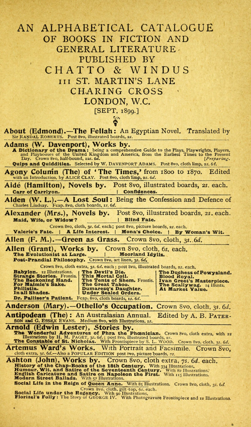 AN ALPHABETICAL CATALOGUE OF BOOKS IN FICTION AND GENERAL LITERATURE' PUBLISHED BY CHATTO & WINDUS hi ST. MARTIN’S LANE CHARING CROSS • LONDON, W.C. [SEPT. 1899.] r About (Edmond).—The Fellah: An Egyptian Novel. Translated by Sir Randal Roberts. Post 8vo, illustrated boards,. 2s. Adams (W. Davenport), Works by. A Dictionary of the Drama: being a comprehensive Guide to the Plays, Playwrights, Players, and Playhouses of the United Kingdom and America, from the Earliest Times to the Present Day. Crown 8vo, half-bound, 12s. 6d. [Preparing. Quips and Quiddities. Selected by W. Davenport Adams. Post 8vo, cloth limp, 2s. 6d. Agony Column (The) of ‘ The Times,’ from 1800 to 1870. Edited with an Introduction, by ALICE CLAY. Post 8vo, cloth limp, gs. 6d. Aide (Hamilton), Novels by. Post 8vo, illustrated boards, 2s. each. Carr of Carrlyon. | Confidences. Alden (W. L.).—A Lost Soul: Being the Confession and Defence of Charles Lindsay. Fcap. 3vo, cloth boards, is. 6d. Alexander (Mrs.), Novels by. Post 8vo, illustrated boards, 2s. each. Maid, Wife, or Widow? | Blind Fate. Crown 8vo, cloth, 3^. 6d. each; post 8vo, picture boards, 2s. each. Valerie’s Fate. | A Life Interest. | Mona’s Choice. | By Woman’s Wit. Allen (F. M.).—Green as Grass. Crown 8vo, cloth, 3s..6d. Allen (Grant), Works by. Crown 8vo, cloth, 65. each. The Evolutionist at Large. 1 Moorland Idylls. Post-Prandial Philosophy. Crown 8vo, art linen, 3s. 6d. Crown 8vo, cloth extra, 3-r. 6d. each ; post 8vo, illustrated boards, ?.s. each. Babylon. 12 Illustrations. Strange Stories. Frontis. The Beckoning Hand. For Maimie’s Sake. Philistia. In all Shades. The Devil’s Die. This Mortal Coil. The Tents of Shem. Frontis. The Great Taboo. Dumaresq’s Daughter. Under Sealed Orders. The Du.chess of Powysland. Blood Royal. Ivan Greet’s Masterpiece. The Scallywag. 24 Illusts. At Market Value. Dr. Palliser’s Patient. Fcap. 8vo, cloth boards, is. 6d. Anderson (Mary).—Othello’s Occupation. Crown 8vo, cloth, 3s.6d. Antipodean (The): An Australasian Annual. Edited by A. B. Pater- SON and G, ESSEX EVANS, Medium 8vo, with Illustrations, is, Arnold (Edwin Lester), Stories by. The Wonderful Adventures of Phra the Phoenician. Crown 8vo, cloth extra, with 12 Illustrations by H. M. PAGET, 3^. 6d.; post 8vo, illustrated boards, 2s. The Constable Of St. Nicholas. With Frontispiece by S. L. Wood. Crown 8vo, cloth, 3J. 6d. Artemus Ward’s Works. With Portrait and Facsimile. Crown 8vo, cloth extra, 3s. 6d.—Also a POPULAR EDITION post 8vo, picture boards, r.r. Ashton (John), Works by. Crown 8vo, cloth extra, 75. 6d. each. History of the Chap-Books of the 18th Century. With 334 Illustrations. Humour, Wit, and Satire of the Seventeenth Century. With 82 Illustrations. English Caricature and Satire on Napoleon the First. With 115 Illustrations. Modern Street Ballads. With 57 Illustrations. Social Life in the Reign of Queen Anne. With 85 Illustrations. Crown 8vo, cloth, 3^. 6d. Crown 8vo, cloth, gilt-top, 6s. each. Social Life under the Regency. With 90 Illustrations,