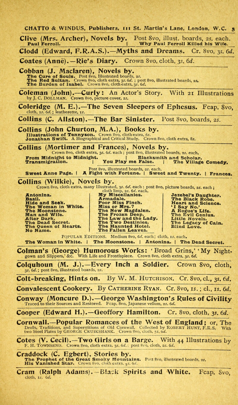 Clive (Mrs. Archer), Novels by. Post 8vo, illust. boards, 2s. each. Paul Ferroll. I Why Paul Ferroll Killed his Wife. Clodd (Edward, F.R.A.S.).—Myths and Dreams. Cr. 8vo, 3s. 6d. Coates (Anne).—Rie’s Diary. Crown 8vo, cloth, 3s. 6d. Cobban (J. Maclaren), Novels by. The Cure of Souls. Post 8vo, Illustrated boards, 2s. The Red Sultan. Crown 8vo, cloth extra, 3s. 6d. ; post 8vo, illustrated boards, 2s, The Burden of Isabel. Crown 8vo, clothextra, 3s. 6d. Coleman (John).—Curly: An Actor’s Story. With 21 Illustrations by j. C. DOLLMAN. Crown 8vo, picture cover, it. Coleridge (M. E.).—The Seven Sleepers of Ephesus. Fcap. 8vo, cloth, is. 6d.; leatherette, is. Collins (C. Allston).—The Bar Sinister. Post 8vo, boards, 2s. Collins (John Churton, M.A.), Books by. Illustrations of Tennyson. Crown 8vo, cloth extra, 6s. Jonathan Swift. A Biographical and Critical Study. Crown 8vo, cloth extra, 8r. Collins (Mortimer and Frances), Novels by. Crown 8vo, cloth extra, 3^. 6d. each ; post 8vo, illustrated boards, 2s. each. From Midnight to Midnight. | Blacksmith and Scholar. Transmigration. | You Play me False. | The Village Comedy. Sweet Anne Page. Post 8vo, illustrated boards, 2s. each. A Fight with Fortune. | Sweet and Twenty. | Frances. Collins (Wilkie), Novels by. Crown 8vo, cloth extra, many Illustrated, 3s. 6d. each ; post 8vo, picture boards, 2s. each ; cloth limp, 2s. 6d. each. Antonina. Basil. Hide and Seek. The Woman in White. The Moonstone. Man and Wife. After Dark. The Dead Secret. The Queen of Hearts. No Name. My Miscellanies. Armadale. Poor Miss Finch. Miss or Mrs.? The New Magdalen. The Frozen Deep. The Daw and the Lady. The Two Destinies. The Haunted Hotel. The Fallen Leaves. Jezebel’s Daughter. The Black Robe. Heart and Science. ‘I Say No.’ A Rogue’s Life. The Evil Genius. Little Novels. The Legacy of Cain. Blind Love. Popular Editions. Medium 8vo, 6d. each; cloth, is. each. The Woman in White. I The Moonstone. | Antonina. | The Dead Secret. Colman’s (George) Humorous Works: ‘Broad Grins,* ‘My Night- gown and Slippers,’ &c. With Life and Frontispiece. Crown 8vo, cloth extra, 3s. 6d. Colquhoun (M. J.).—Every Inch a Soldier. Crown 8vo, cloth, 3J. 6d.; post 8vo, illustrated boards, 2s. Colt=breaking, Hints on. By W. M. Hutchison. Cr. 8vo,cl., 3s. 6d. Convalescent Cookery. By Catherine Ryan. Cr. 8vo, is.; cl., is. 6d. Conway (Moncure D.).—George Washington’s Rules of Civility Traced to their Sources and Restored. Fcap. 8vo, Japanese vellum, 2s. 6d. Cooper (Edward H.).—Geoffory Hamilton. Cr. 8vo, cloth, 3s. 6d. Cornwall.—Popular Romances of the West of England; or, The Drolls, Traditions, and Superstitions of Old Cornwall. Collected by ROBERT HUNT, F.R.S. With two Steel Plates by GEORGE CRUIKSHANK. Crown 8vo, cloth, 7s. 6d. Cotes (V. Cecil).—Two Girls on a Barge. With 44 Illustrations by F. H. TOWNSEND. Crown 8vo, cloth extra, 3s. 6d.: post 8vo, cloth, 2s. 6d. Craddock (C. Egbert), Stories by. The Prophet of the Great Smoky Mountains. Post 8vo, illustrated boards, 2s. His Vanished star. Crown 8vo. doth extra, ^s. 6d. Cram (Ralph Adams).—Black Spirits and White. Fcap. Svo, cloth, ij. 6d.
