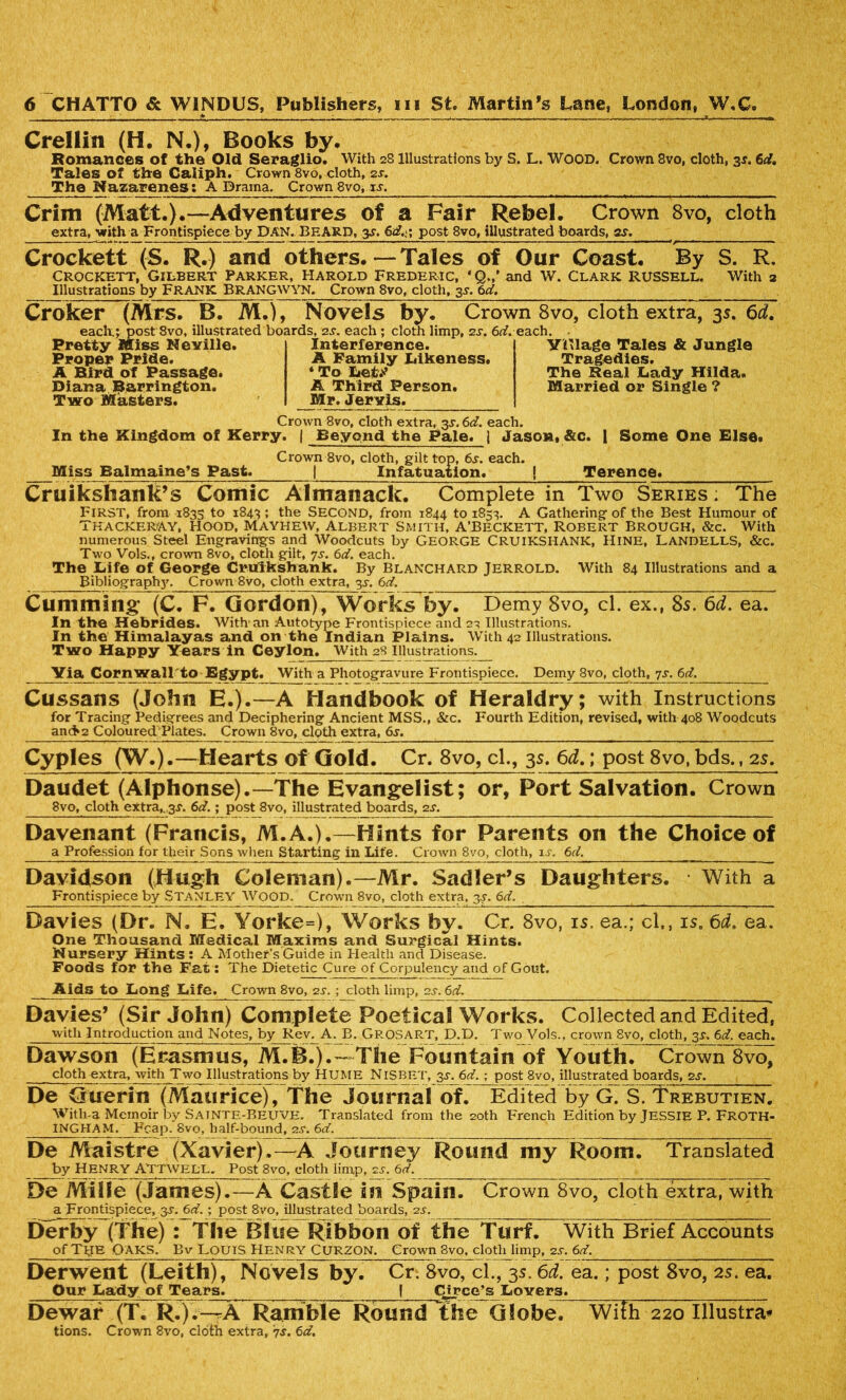 Crellin (H. N.), Books by. Romances of the Old Seraglio. With 2S Illustrations by S. L. WOOD. Crown 8vo, cloth, 3s. 6d. Tales of the Caliph. Crown 8vo, doth, 2s. The Wazarenes; A Drama. Crown 8vo, i.r. __ Grim (Matt.).—Adventures of a Fair Rebel. Crown 8vo, cloth extra, with a Frontispiece by DAN. BEARD, 3s. 6d.x post 8vo, illustrated boards, gs, Crockett (S. R.) and others.—Tales of Our Coast. By S. R. Crockett, Gilbert Parker, Harold Frederic, ‘Q.,’ and W. Clark Russell. With 2 Illustrations by FRANK BRANGWYN. Crown 8vo, cloth, 35. 6d. Croker (Mrs. B. M.), Novels by. Crown 8vo, cloth extra, 35. 6d. eaclx; post 8vo, illustrated boards, 2s. each ; cloth limp, 2s. 6d. each Pretty Miss Neville. Interference. A Family Likeness. * To Iiet.^ A Third Person. Mr. Jervis. Proper Pride. A Bird of Passage. Diana Barrington. Two Masters. Crown 8vo, cloth extra, 3^.6^. each. In the Kingdom of Kerry. | Beyond the Pale. 1 Jason, &c. | Some One Else. YHlage Tales & Jungle Tragedies. The Real JLady Hilda. Married or Single ? Miss Balmaine’s Past. Crown 8vo, cloth, gilt top, 6s. each. Infatua?ion. Terence. Cruikshank’s Comic Almanack. Complete in Two Series ; The FIRST, from 1835 to 1843 ; the SECOND, from 1844 to 1853. A Gathering of the Best Humour of Thackeray, hood, mayhew, albert Smith, a’Beckett, Robert Brough, &c. With numerous Steel Engravings and Woodcuts by GEORGE CRUIKSHANK, Hine, LandellS, &c. Two Vols., crown 8vo, cloth gilt, 7s. 6d. each. The Life of George Crulkshank. By Blanchard Jerrold. With 84 Illustrations and a Bibliography. Crown 8vo, cloth extra, 3s. 6d. Cumming (C. F. Gordon), Works by. Demy 8vo, cl. ex., 8s. 6d. ea. In the Hebrides. With an Autotype Frontispiece and 2a Illustrations. In the Himalayas and on the Indian Plains. With 42 Illustrations. Two Happy Years in Ceylon. With 28 Illustrations. Yia Cornwall to Egypt. With a Photogravure Frontispiece. Demy 8vo, cloth, 7s. 6d. Cussans (John E.).—A Handbook of Heraldry; with Instructions for Tracing Pedigrees and Deciphering Ancient MSS., &c. Fourth Edition, revised, with 408 Woodcuts and>2 Coloured Plates. Crown 8vo, cloth extra, 6s. Cyples (W.).—Hearts of Gold. Cr. 8vo, cl., 35. 6d.; post 8vo, bds., 2s. Daudet (Alphonse).—The Evangelist; or, Port Salvation. Crown 8vo, cloth extra,..3^. 6d.; post 8vo, illustrated boards, 2s. Davenant (Francis, M.A.).—Hints for Parents on the Choice of a Profession for their Sons when Starting in Life. Crown 8vo, cloth, is. 6d. Davidson (Hugh Coleman).—Mr. Sadler’s Daughters. With a Frontispiece by STANLEY Wood. Crown 8vo, cloth extra, 3s. 6d. Davies (Dr. N. E. Yorke=), Works by. Cr. 8vo, is. ea.; cl., is. 6d. ea. One Thousand Medical Maxims and Surgical Hints. Nursery Hints : A Mother’s Guide in Health and Disease. Foods for the Fat: The Dietetic Cure of Corpulency and of Gout. Aids to Long Life. Crown 8vo, 2s. ; cloth limp, 2s. 6d. Davies’ (Sir John) Complete Poetical Works. Collected and Edited, with Introduction and Notes, by Rev. A. B. GROSART, D.D. Two Vols., crown 8vo, cloth, 3^. 6d. each. Dawson (Erasmus, M.B.).~ The Fountain of Youth. Crown 8vo, cloth extra, with Two Illustrations by HUME NlSBET, 3s. 6d. ; post 8vo, illustrated boards, 2s. De Guerin (Maurice), The Journal of. Edited by G. S/Trebutien. With-a Memoir by Sainte-BeuVE. Translated from the 20th French Edition by JESSIE P. FROTH- INGHAM. Pcap. 8vo, half-bound, 2s. 6d. De Maistre (Xavier).—A Journey Round my Room. Translated by HENRY ATTWKLL, Post 8vo, cloth limp, 2.?. 6d. De MiSSe (James).—A Castle in Spain. Crown 8vo, cloth extra, with a Frontispiece, 3s. 6d. ; post 8vo, illustrated boards, 2s. Derby (The) : The Blue Ribbon of the Turf. With Brief Accounts of Tub Oaks. Bv Louis Henry Curzon. Crown 8vo, cloth limp, 2jt. 6d. Derwent (Leith), Novels by. Cr. 8vo, cl., 35.6d. ea.; post 8vo, 2s. ea. Our Lady of Tears. [ Qjrce-s Lovers. Dewar (T. R.).-^A Ramble Round the Globe. Wifh 220 Illustra* tions. Crown 8vo, cloth extra, '?s. 6d,