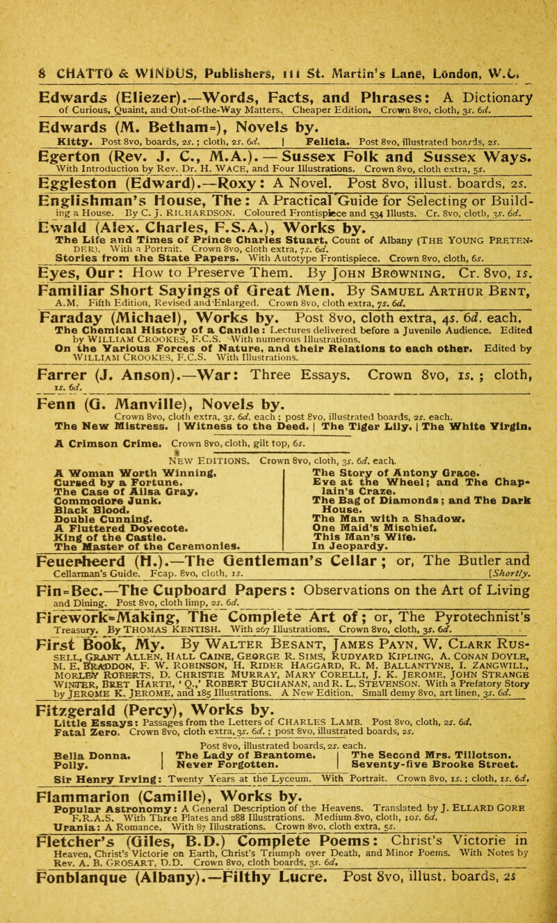Edwards (Eliezer).—Words, Facts, and Phrases: A Dictionary of Curious, Quaint, and Out-of-the-Way Matters. Cheaper Edition. Crown 8vo, cloth, 3-y. 6d. Edwards (M. Betham=), Novels by. Kitty. Post 8vo, boards, 2-r.; cloth, 2s. 6d. | Felicia. Post 8vo, illustrated boards, 2s. Egerton (Rev. J. C., M.A.). — Sussex Folk and Sussex Ways. With Introduction by Rev. Dr. H. WACE, and Four Illustrations. Crown 8vo, cloth extra, 5-r. Eggleston (Edward).—Roxy: A Novel. Post 8vo, illust. boards, 2s. Englishman’s House, The: A Practical 'Guide for Selecting or Build- ing a House. By C. j. RICHARDSON. Coloured Frontispiece and 534 Illusts. Cr. 8vo, cloth, 33-. 6d. Ewald (Alex. Charles, F.S.A.), Works by. The Life and Times of Prince Charles Stuart, Count of Albany (The Young Preten- der). With a Portrait. Crown 8vo, cloth extra, 7s. 6d. Stories from the State Papers. With Autotype Frontispiece. Crown 8vo, cloth, 6s. Eyes, Our : How to Preserve Them. By John Browning. Cr. 8vo, is. Familiar Short Sayings of Great Men. By Samuel Arthur Bent, A.M. Fifth Edition, Revised and'Enlarged. Crown 8vo, cloth extra, js. 6d. Faraday (Michael), Works by. Post 8vo, cloth extra, 4s. 6d. each. The Chemical History of a Candle: Lectures delivered before a Juvenile Audience. Edited by WILLIAM Crookes, F.C.S. With numerous Illustrations. On the Various Forces of Nature, and their Relations to each other. Edited by William Crookes, F.C.S. With Illustrations. Farrer (J. Anson).—War: Three Essays. Crown 8vo, is. ; cloth, ij. 6d. Fenn (G. Manville), Novels by. Crown 8vo, cloth extra, 3J. 6d. each ; post 8vo, illustrated boards, 2s. each. The New Mistress. | Witness to the Deed. | The Tiger Lily. | The White Yirgin. A Crimson Crime. Crown 8vo, cloth, gilt top, 6s. '% New Editions. Crown 8vo, cloth, 3,$-. 6d. each. A Woman Worth Winning. The Story of Antony Grace* Cursed by a Fortune. Eve at the Wheel; and The Chap- The Case of Ailsa Gray. Iain’s Craze. Commodore Junk. The Bag of Diamonds; and The Dark Black Blood. House. Double Cunning. The Man with a Shadow. A Fluttered Dovecote. One Maid’s Mischief. King of the Castle. This Man’s Wife. The Master of the Ceremonies. In Jeopardy. Feuenheerd (H.).—The Gentleman’s Cellar; or, The Butler and Cellarman’s Guide. Fcap. 8vo, cloth, u. [Shortly. Fin=Bee.—The Cupboard Papers: Observations on the Art of Living and Dining. Post 8vo, cloth limp, 2s. 6d. _ FireworksMaking, The Complete Art of ; or, The Pyrotechnist’s Treasury. By THOMAS KENTISH. With 267 Illustrations. Crown 8vo, cloth, 3s. 6d, First Book, My. By Walter Besant, James Payn, W. Clark Rus- sell, Grant Allen, Hall Caine, George r. Sims, Rudyard Kipling, A. Conan Doyle, M. E. Braddon, F. w. Robinson, H. Rider Haggard, r. m. Ballantyne, I. Zangwill, morl&Y Roberts, d. Christie Murray, Mary Corelli, J. K. Jerome, John Strange Winter, Bret Harte, • Q.,* Robert Buchanan, andR. L. Stevenson. With a Prefatory story by JEROME K. Jerome, and 185 Illustrations. A New Edition. Small demy 8vo, art linen, 3^. 6d. Fitzgerald (Percy), Works by. Little Essays: Passages from the Letters of Charles Lamb. Post 8vo, cloth, 2s. 6d. Fatal Zero. Crown 8vo, cloth extra,, 3^. 6d. ; post 8vo, illustrated boards, 2s. Post 8vo, illustrated boards, 2s. each. Bella Donna. I The Lady of Brantome. I The Second Mrs. Tillotson. Polly. I Never Forgotten. | Seventy-five Brooke Street. Sir Henry Irving: Twenty Years at the Lyceum. With Portrait. Crown 8vo, is.; cloth, is. 6d, Flammarion (Camille), Works by. Popular Astronomy: A General Description of the Heavens. Translated by J. ELLARD Gore F.R.A.S. With Three Plates and 288 Illustrations. Medium-8vo, cloth, iol 6d. Urania: A Romance. With 87 Illustrations. Crown 8vo, cloth extra, 5s. Fletcher’s (Giles, B.D.) Complete Poems: Christ’s Victorie in Heaven, Christ’s Victorie on Earth, Christ’s Triumph over Death, and Minor Poems. With Notes by Rev. A. B. GROSART, D.D. Crown 8vo, cloth boards, 3L 6d. Fonblanque (Albany).—Filthy Lucre. Post 8vo, illust. boards, as