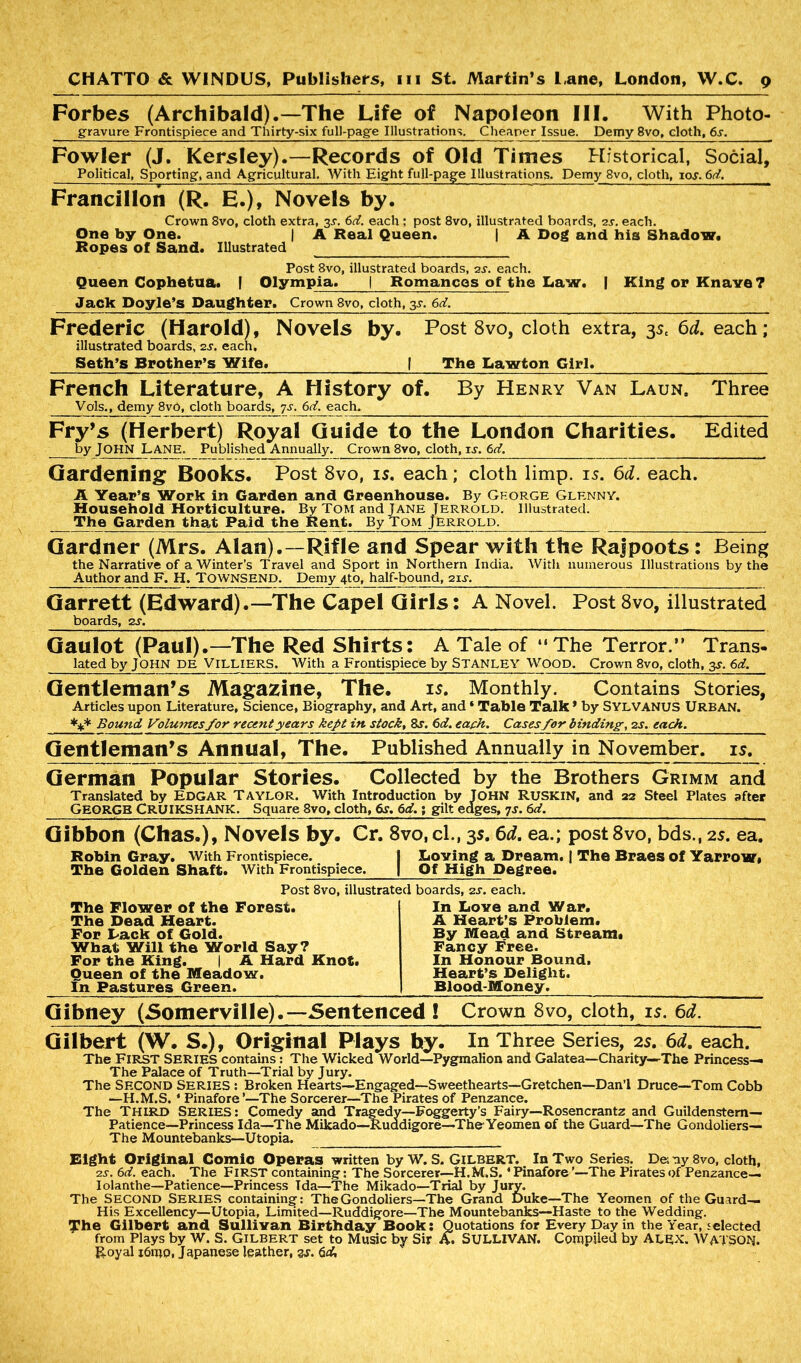 Forbes (Archibald).—The Life of Napoleon III. With Photo- gravure Frontispiece and Thirty-six full-page Illustrations. Cheaper Issue. Demy 8vo, cloth, 6s. Fowler (J. Kersley).—Records of Old Times Historical, Social, Political, Sporting, and Agricultural. With Eight full-page Illustrations. Demy 8vo, cloth, ior. 6d, Francillon (R. E.), Novels by. Crown 8vo, cloth extra, 3s. 6d. each ; post 8vo, illustrated boards, 2s. each. One by One. | A Real Queen. | A Dog and his Shadow. Ropes of Sand. Illustrated Post 8vo, illustrated boards, 2s. each. Queen Cophetua. | Olympia. | Romances of the Law. | King or Knave ? Jack Doyle’s Daughter. Crown 8vo, cloth, 3-y. 6d. Frederic (Harold), Novels by. Post 8vo, cloth extra, 35, 6d. each; illustrated boards, 2s. each, Seth’s Brother’s Wife. | The Lawton Girl. French Literature, A History of. By Henry Van Laun, Three Vols., demy 8v0, cloth boards, 7s. 6d. each. Fry’s (Herbert) Royal Guide to the London Charities. Edited by JOHN LANE. Published Annually. Crown 8vo, cloth, is. 6d. Gardening Books. Post 8vo, is. each; cloth limp. is. 6d. each. A Year’s Work in Garden and Greenhouse. By Ghorge Glenny. Household Horticulture. By TOM and JANE Jerrold. Illustrated. The Garden that Paid the Rent. By Tom Jerrold. Gardner (Mrs. Alan).—Rifle and Spear with the Rajpoots : Being the Narrative of a Winter’s Travel and Sport in Northern India. With numerous Illustrations by the Author and F. H. TOWNSEND. Demy 4to, half-bound, 2ii~. Garrett (Edward).—The Cape! Girls: A Novel. Post8vo, illustrated boards, 2s. Gaulot (Paul).—The Red Shirts: A Tale of “The Terror.” Trans- lated by JOHN DE Villiers. With a Frontispiece by Stanley wood. Crown 8vo, cloth, 3s. 6d. Gentleman’s Magazine, The. is. Monthly. Contains Stories, Articles upon Literature, Science, Biography, and Art, and * Table Talk* by SYLVANUS URBAN. *** Bound Volumes for recent years kept in stock, 8s. 6d. each. Cases for binding, 2 s. each. Gentleman’s Annual, The. Published Annually in November, is. German Popular Stories. Collected by the Brothers Grimm and Translated by EDGAR TAYLOR. With Introduction by JOHN RUSKIN, and 22 Steel Plates after GEORGE CRUIKSHANK. Square 8vo, cloth, 6s. 6d.• gilt edges, 7s. 6d, Gibbon (Chas.), Novels by. Cr. 8vo, cl., 3s. 6d. ea.; post8vo, bds., 25. ea. Robin Gray. With Frontispiece. I Loving a Dream. | The Braes of Yarrow# The Golden Shaft. With Frontispiece. | Of High Degree. Post 8vo, illustrated boards, 2s. each. The Flower of the Forest. In Love and War. The Dead Heart. A Heart’s Problem. For Lack of Gold. By Mead and Stream* What Will the World Say? Fancy Free. For the King. | A Hard Knot. In Honour Bound. Queen of the Meadow. Heart’s Delight. In Pastures Green. Blood-Money. Gibney (Somerville).—Sentenced 1 Crown 8vo, cloth, is. 6d. Gilbert (W. S.), Original Plays hy. In Three Series, 2s. 6d. each. The First SERIES contains: The Wicked World—Pygmalion and Galatea—Charity—-The Princess— The Palace of Truth—Trial by Jury. The SECOND Series : Broken Hearts—Engaged—Sweethearts—Gretchen—Dan’l Druce—Tom Cobb —H.M.S. * Pinafore’—The Sorcerer—The Pirates of Penzance. The Third Series: Comedy and Tragedy—Foggerty’s Fairy—Rosencrantz and Guildenstem— Patience—Princess Ida—The Mikado—Ruddigore—The Yeomen of the Guard—The Gondoliers— The Mountebanks—Utopia. Bight Original Comic Operas written by W. S. Gilbert. In Two Series. De; ny 8vo, cloth, 2S. 6 d. each. The FIRST containing: The Sorcerer—H.M.S. ‘Pinafore’—The Pirates of Penzance— Iolanthe—Patience—Princess Tda—The Mikado—Trial by Jury. The SECOND SERIES containing: TheGondoliers—The Grand Duke—The Yeomen of the Guard— His Excellency—Utopia, Limited—Ruddigore—The Mountebanks—Haste to the Wedding. The Gilbert and Sullivan Birthday Book: Quotations for Every Day in the Year, selected from Plays by W. S. Gilbert set to Music by Sir A. SULLIVAN. Compiled by ALEX. WATSON. Royal i6mp, Japanese leather, %s. 6d,