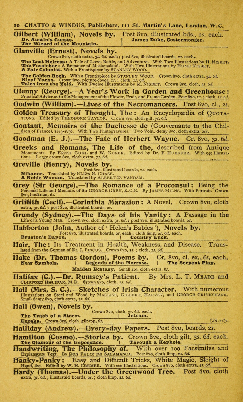 Gilbert (William), Novels by. Post 8vo, illustrated bds., 2s. each. Dr. Austin’s Guests. I James Duke, Costermonger, The Wizard of the Mountain. | Glanville (Ernest), Novels by. Crown 8vo, cloth extra, 3-r. 6d. each; post Svo, illustrated boards, zs. each. The.Lost Heiress: A Tale of Love, Battle* and Adventure. With Two Illustrations by H. NiSBET. Thfe Fossicker: A Romanceof Mashonaland. With Two Illustrations by Hume Nisbet. A Fair Colonist, With a Frontispiece by Stanley Wood. The Golden Hook, With a Frontispiece by Stanley Wood. Crown 8vo, cloth extra, 3^. 6c?. Kloof Yarns. Crown Svo, picturecover, is.; cloth, is. 6d. Tales from the Yeld. With Twelve Illustrations by M. NISBET. Crown 8vo, cloth, 3s. 6d. Glenny (George).—A Year’s Work in Garden and Greenhouse: Practical Adviceas. to theManagement of the Flower, Fruit, and Frame Garden. Post8vo, is.; cloth, is. 6 d. Godwin (William).—Lives of the Necromancers. Post 8vo, cl., 2s. Golden Treasury of Thought, The: An Encyclopaedia of Quota- TIONS. Edited by THEODORE TAYLOR. Crown 8vo, cloth gilt, 7s. 6d. Gontaut, Memoirs of the Duchesse de (Gouvernante to the Chil- dren of France), 1773-1836. With Two Photogravures. Two Vols., demy 8vo, cloth extra, an. Goodman (E. J.).—The Fate of Herbert Wayne. Cr, 8vo, 35. 6d. Greeks and Romans, The Life of the, described from Antique Monuments. By ERNST GUHL and W. KONER. Edited by Dr. F. HUEFFER. With 545 Illustra- tions. Large crown 8vo* cloth extra, 7s. 6d. Greville (Henry), Novels by. Post 8vo. illustrated boards, 2s. each. Nikanor. Translated by Eliza E. Chase. A Noble Woman. Translated by Albert D. Vandam. Grey (Sir George).—The Romance of a Proconsul: Being the Personal Life and Memoirs of Sir GEORGE GREY, K.C.B. By JAMES MILNE. With Portrait. Crown 8vo, buckram, 6s. Griffith (Cecil).—Corinthia Marazion : A Novel. Crown 8vo, cloth extra, 3$. 6d. ; post 8vo, illustrated boards, 2s. Grundy (Sydney).—The Days of his Vanity: A Passage in the Life of a Young Man. Crown 8vo, cloth extra, 3J. 6d.; post 8vo, illustrated boards, 2s. Habberton (John, Author of ‘ Helen’s Babies ’), Novels by. Post 8vo, illustrated boards, zs. each: cloth limp, 2s. 6d. each. Brueton’s Bayou. | Country Luck. Hair, The: Its Treatment in Health, Weakness, and Disease. Trans- latedfroro the German of Dr. J. PiNCUS. Crown Svo, is.; cloth, is. 6d. Hake (Dr. Thomas Gordon), Poems by. Gr. 8vo, cl. ex., 6s. each. New Symbols. I Legends of the Morrow. | The Serpent Play. Malden Ecstasy. Small 4to, cloth extra, 8y. Halifax (G.).—Dr. Rumsey’s Patient. By Mrs. L. T. Meade and CLIFFORD HALIFAX, M.D. Crown 8vo, cloth, y. 6d. Hal1 (Mrs, S. C.).—Sketches of Irish Character. With numerous Illustrations on Steel and Wood by MACLISE, Gilbert, Harvey, and GEORGE CRUIKSHANK. Small demy 8vo, cloth extra, 7s. 6d. Hall (Owen), Novels by. Crown 8vo, cloth, 3^. 6d. each. The Track of a Storm. | Jetsam. Eureka. Crown 8y.o, cloth gilttop, 6s. {Shortly. Halliday (Andrew).—Every=day Papers. Post 8vo, boards, 2s. — , — , ■ — ■ - ■ - - u Hamilton (Cosmo).—Stories by. Crown 8v©, cloth gilt, 35. 6d. each. The Glamour of the Impossible. I Through a Keyhole. . Handwriting, The Philosophy of. With over 100 Facsimiles and Explanatory Text. By Dqn Felix pe Salamanca. Post 8vo, cloth limp, zs. 6d. Hanky=Panlcy: Easy and Difficult Tricks, White Magic, Sleight of H^nd, &c. Edited by W. H. CRBMER, With 200 Illustrations. Crown 8vo, cloth extra, 4s. 6d, Hardy (Thomas).—Under the Greenwood Tree, Post Svo, cloth extra, $s. Cd.; illustrated boards, zs.; cloth limp, zs. 6d.